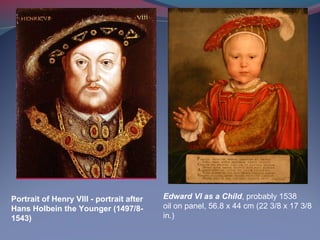 Portrait of Henry VIII - portrait after
Hans Holbein the Younger (1497/8-
1543)
Edward VI as a Child, probably 1538
oil on panel, 56.8 x 44 cm (22 3/8 x 17 3/8
in.)
 