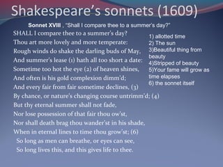 Shakespeare’s sonnets (1609)
SHALL I compare thee to a summer’s day?
Thou art more lovely and more temperate:
Rough winds do shake the darling buds of May,
And summer’s lease (1) hath all too short a date:
Sometime too hot the eye (2) of heaven shines,
And often is his gold complexion dimm’d;
And every fair from fair sometime declines, (3)
By chance, or nature’s changing course untrimm’d; (4)
But thy eternal summer shall not fade,
Nor lose possession of that fair thou ow’st,
Nor shall death brag thou wander’st in his shade,
When in eternal lines to time thou grow’st; (6)
So long as men can breathe, or eyes can see,
So long lives this, and this gives life to thee.
Sonnet XVIII , “Shall I compare thee to a summer’s day?”
1) allotted time
2) The sun
3)Beautiful thing from
beauty
4)Stripped of beauty
5)Your fame will grow as
time elapses
6) the sonnet itself
 