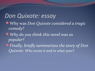 Don Quixote: essay
Why was Don Quixote considered a tragic
comedy?
Why do you think this novel was so
popular?
Finally, briefly summarizes the story of Don
Quixote. Who wrote it and in what year?
 