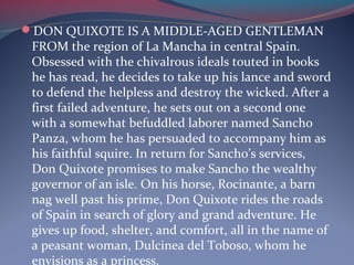 DON QUIXOTE IS A MIDDLE-AGED GENTLEMAN
FROM the region of La Mancha in central Spain.
Obsessed with the chivalrous ideals touted in books
he has read, he decides to take up his lance and sword
to defend the helpless and destroy the wicked. After a
first failed adventure, he sets out on a second one
with a somewhat befuddled laborer named Sancho
Panza, whom he has persuaded to accompany him as
his faithful squire. In return for Sancho’s services,
Don Quixote promises to make Sancho the wealthy
governor of an isle. On his horse, Rocinante, a barn
nag well past his prime, Don Quixote rides the roads
of Spain in search of glory and grand adventure. He
gives up food, shelter, and comfort, all in the name of
a peasant woman, Dulcinea del Toboso, whom he
envisions as a princess.
 