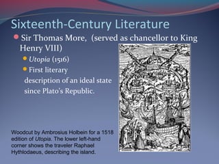 Sixteenth-Century Literature
Sir Thomas More, (served as chancellor to King
Henry VIII)
Utopia (1516)
First literary
description of an ideal state
since Plato’s Republic.
Woodcut by Ambrosius Holbein for a 1518
edition of Utopia. The lower left-hand
corner shows the traveler Raphael
Hythlodaeus, describing the island.
 