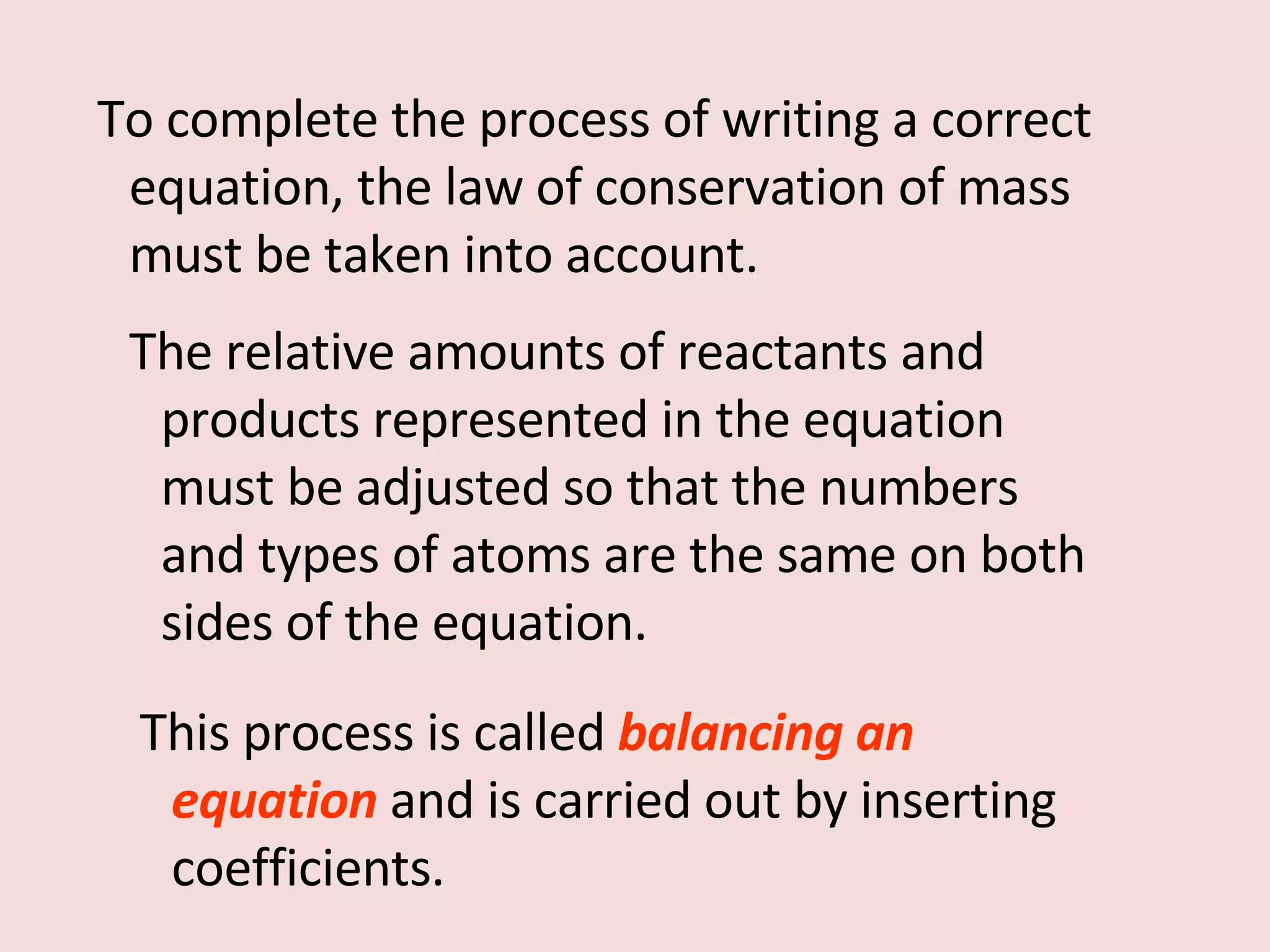 To complete the process of writing a correct equation, the law of conservation of mass must be taken into account. The relative amounts of reactants and products represented in the equation must be adjusted so that the numbers and types of atoms are the same on both sides of the equation.  This process is called  balancing an equation   and is carried out by inserting coefficients. 