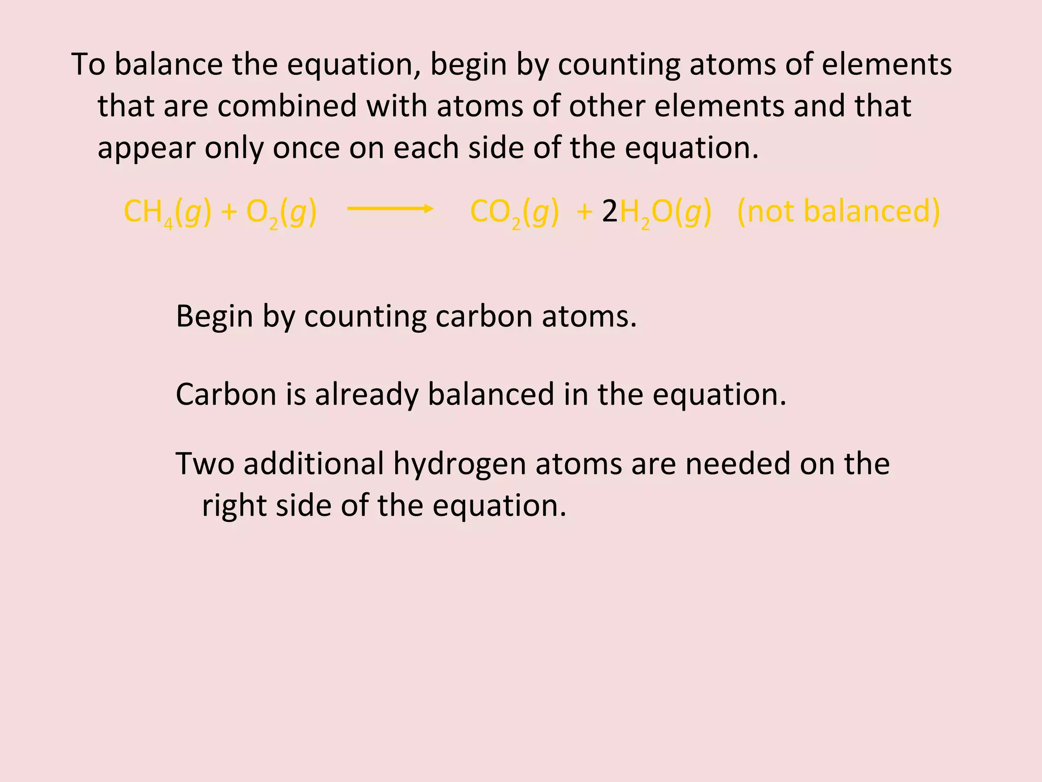 Begin by counting carbon atoms.  To balance the equation, begin by counting atoms of elements that are combined with atoms of other elements and that appear only once on each side of the equation. CH 4 ( g ) + O 2 ( g )    CO 2 ( g )  +  2 H 2 O( g )  (not balanced) Carbon is already balanced in the equation.  Two additional hydrogen atoms are needed on the right side of the equation. 