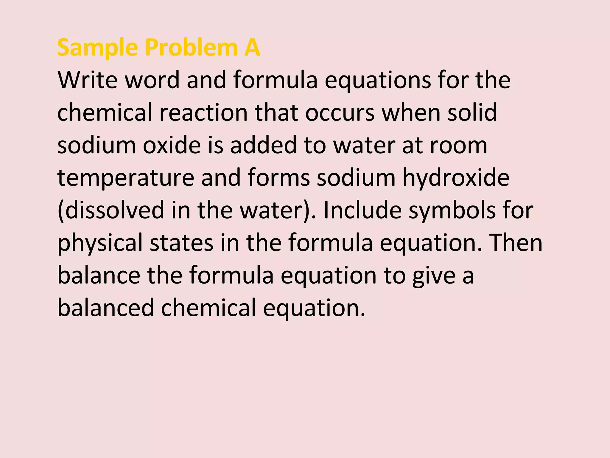 Sample Problem A Write word and formula equations for the chemical reaction that occurs when solid sodium oxide is added to water at room temperature and forms sodium hydroxide (dissolved in the water). Include symbols for physical states in the formula equation. Then balance the formula equation to give a balanced chemical equation. 