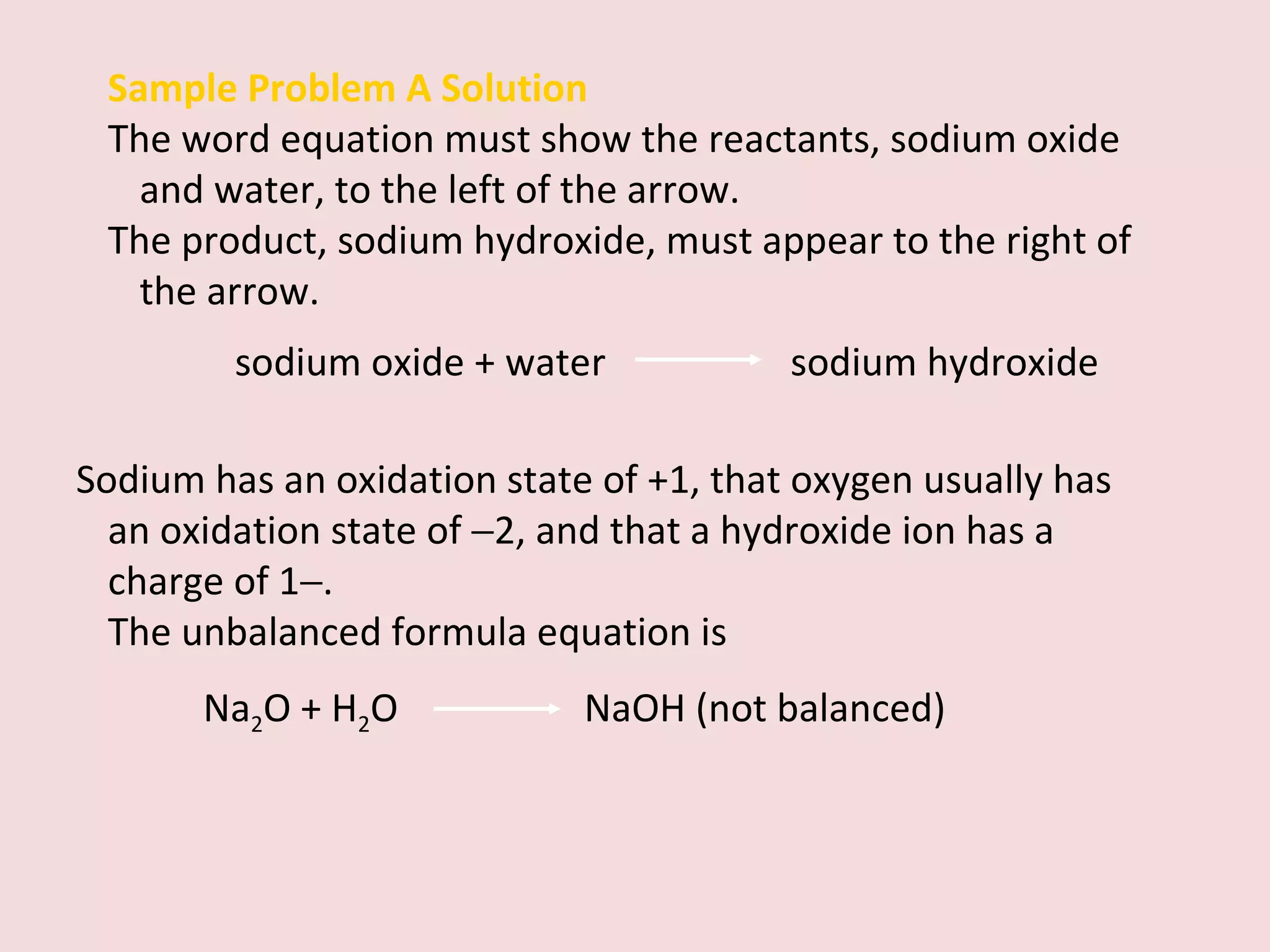 Sample Problem A Solution The word equation must show the reactants, sodium oxide and water, to the left of the arrow.  The product, sodium hydroxide, must appear to the right of the arrow. sodium oxide + water    sodium hydroxide Sodium has an oxidation state of +1, that oxygen usually has an oxidation state of   2, and that a hydroxide ion has a charge of 1  . The unbalanced formula equation is  Na 2 O + H 2 O  NaOH (not balanced) 