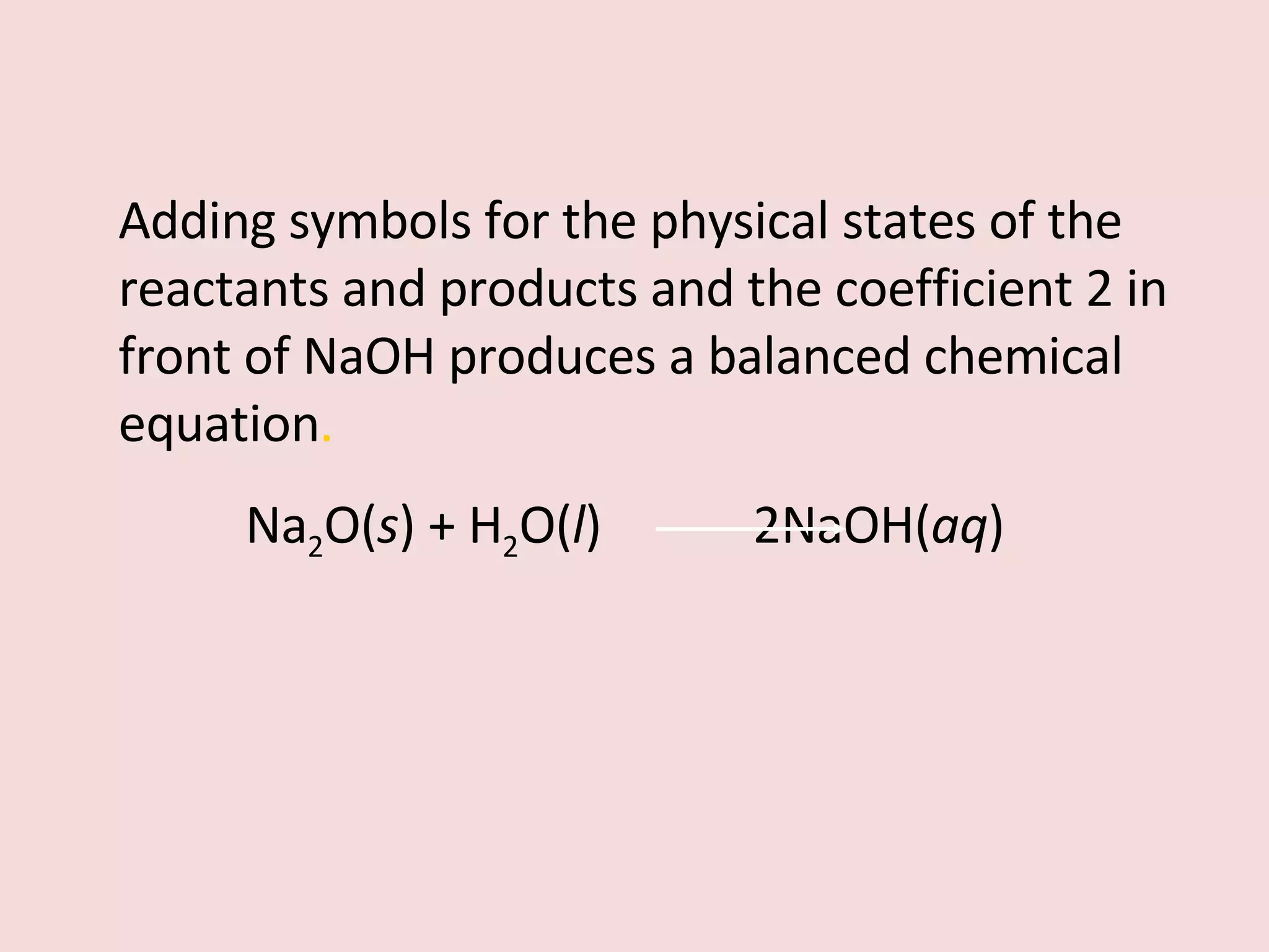 Adding symbols for the physical states of the reactants and products and the coefficient 2 in front of NaOH produces a balanced chemical equation . Na 2 O( s ) + H 2 O( l )  2NaOH( aq ) 