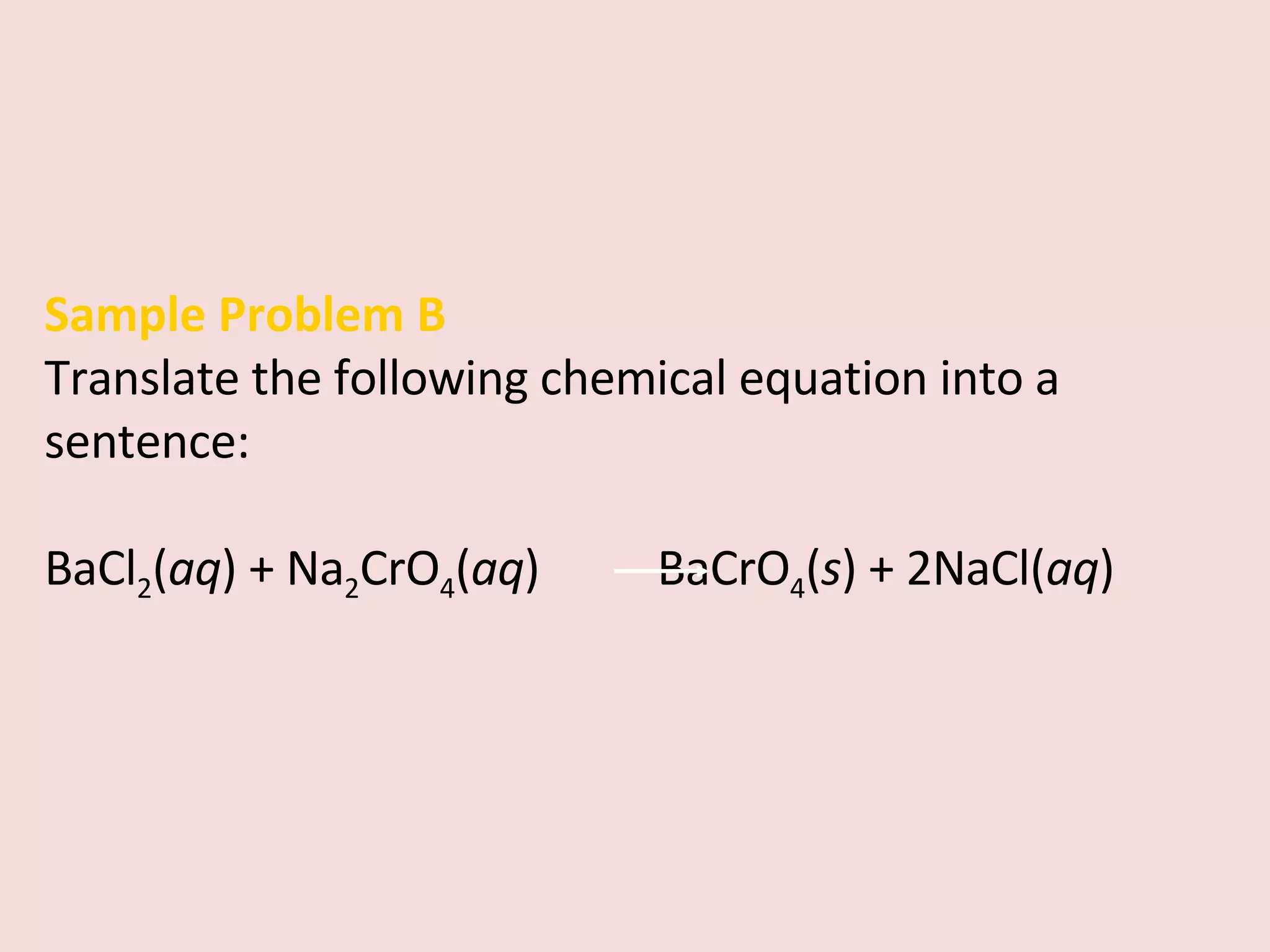 Sample Problem B Translate the following chemical equation into a sentence: BaCl 2 ( aq ) + Na 2 CrO 4 ( aq )    BaCrO 4 ( s ) + 2NaCl( aq ) 