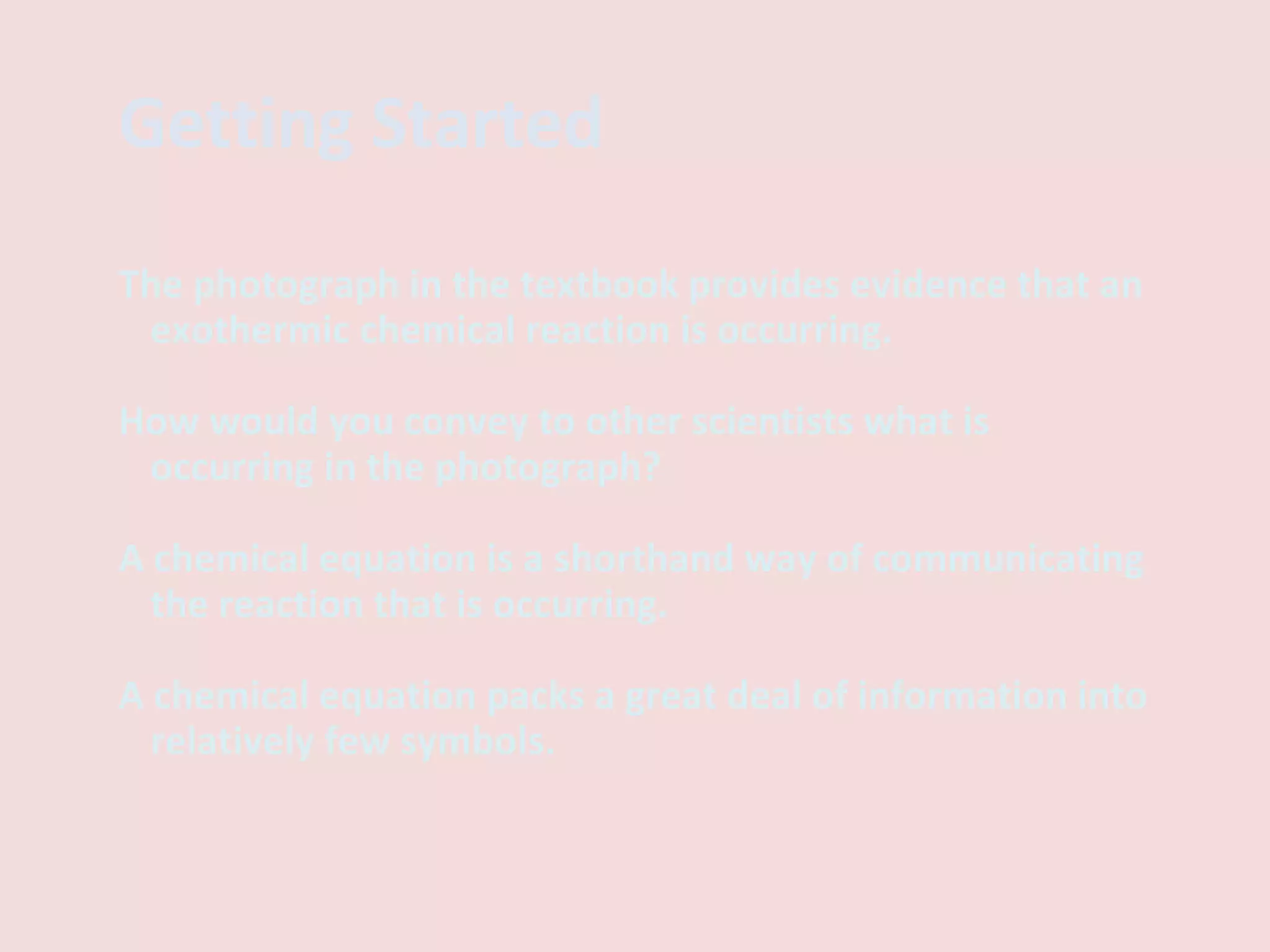 Getting Started The photograph in the textbook provides evidence that an exothermic chemical reaction is occurring.  How would you convey to other scientists what is occurring in the photograph? A chemical equation is a shorthand way of communicating the reaction that is occurring. A chemical equation packs a great deal of information into relatively few symbols. 