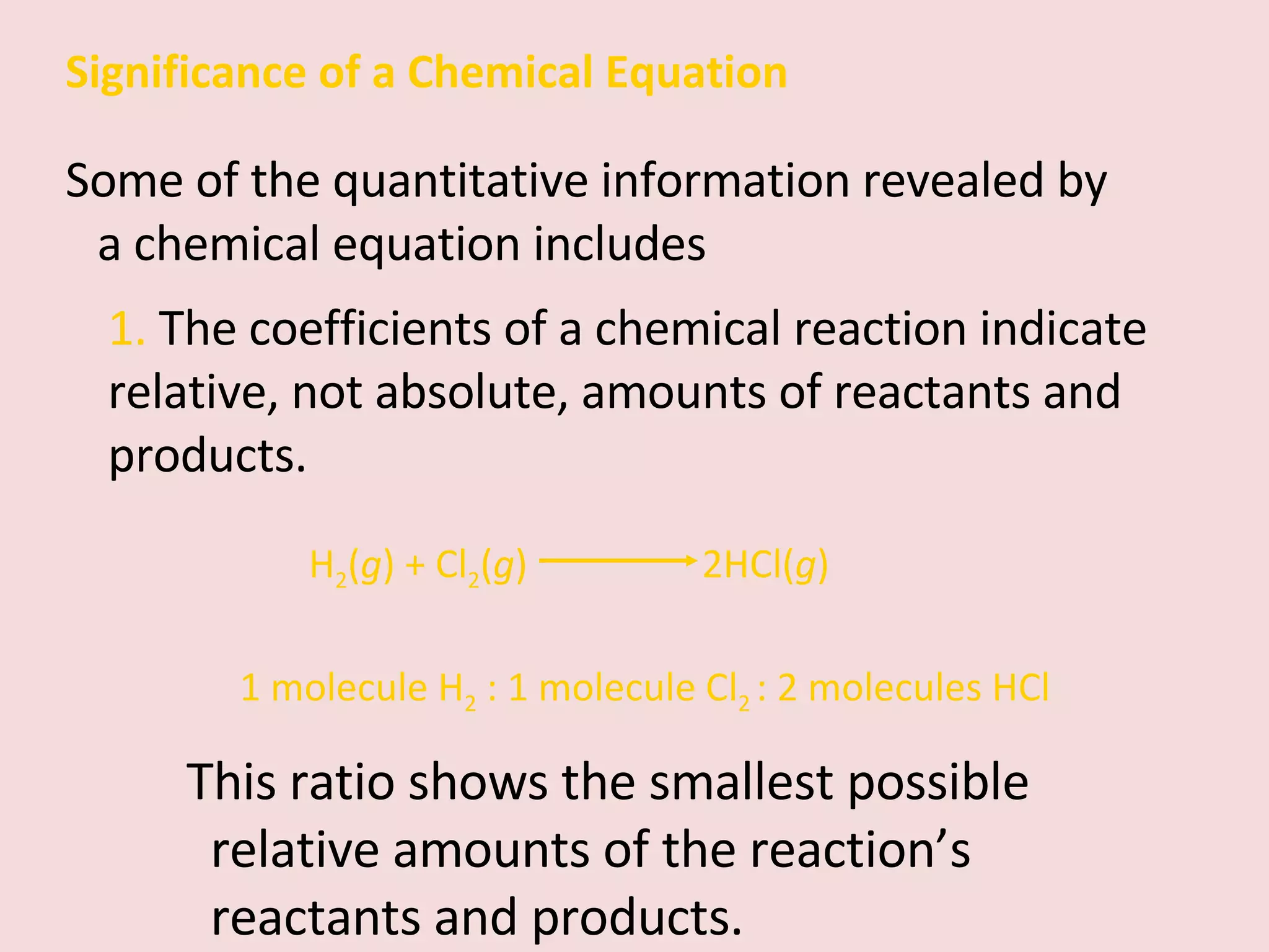 Significance of a Chemical Equation Some of the quantitative information revealed by a chemical equation includes 1 molecule H 2  : 1 molecule Cl 2  : 2 molecules HCl 1.  The coefficients of a chemical reaction indicate relative, not absolute, amounts of reactants and products. H 2 ( g ) + Cl 2 ( g )  2HCl( g ) This ratio shows the smallest possible relative amounts of the reaction’s reactants and products. 