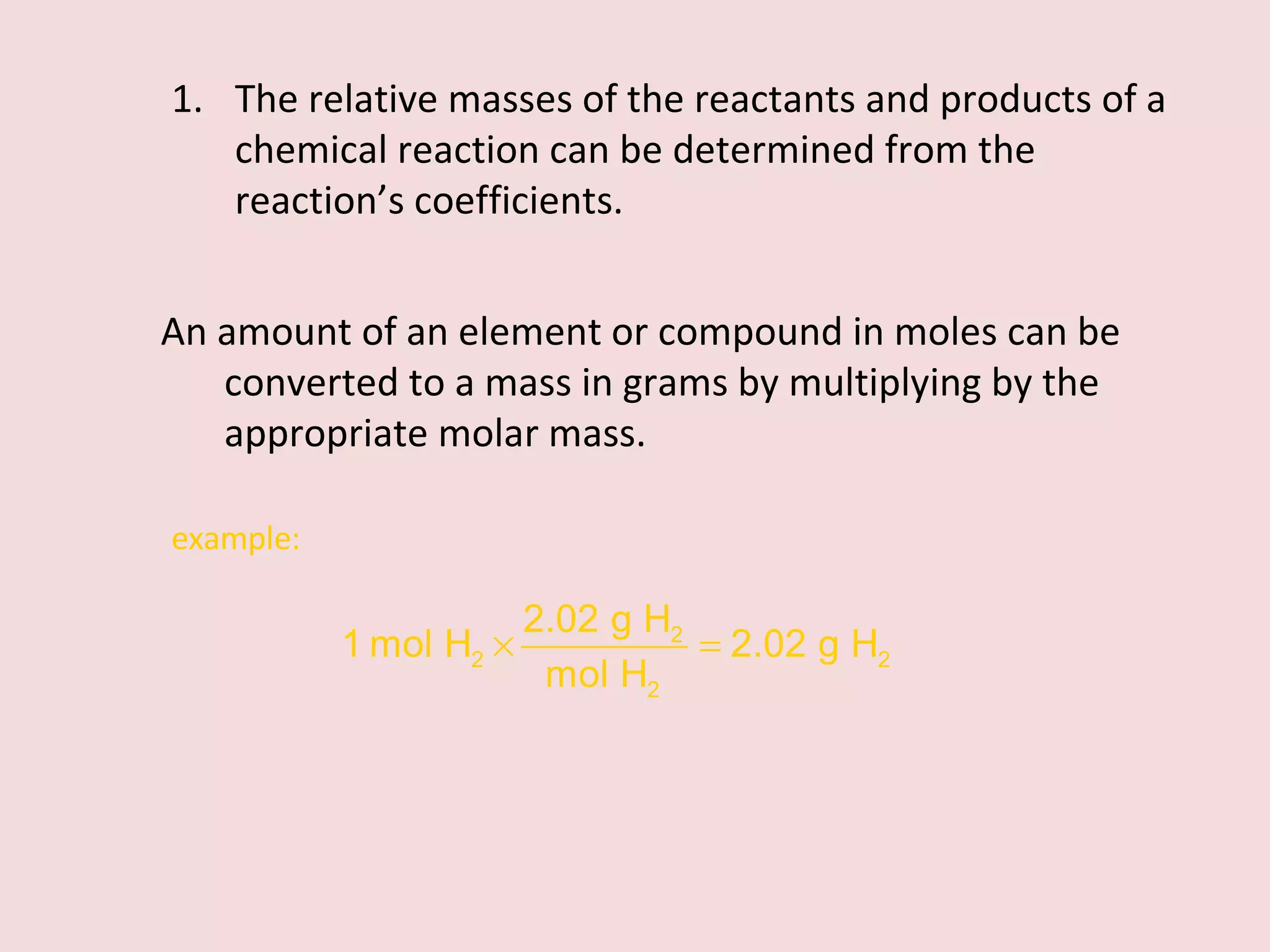 The relative masses of the reactants and products of a chemical reaction can be determined from the reaction’s coefficients. An amount of an element or compound in moles can be converted to a mass in grams by multiplying by the appropriate molar mass. example:  