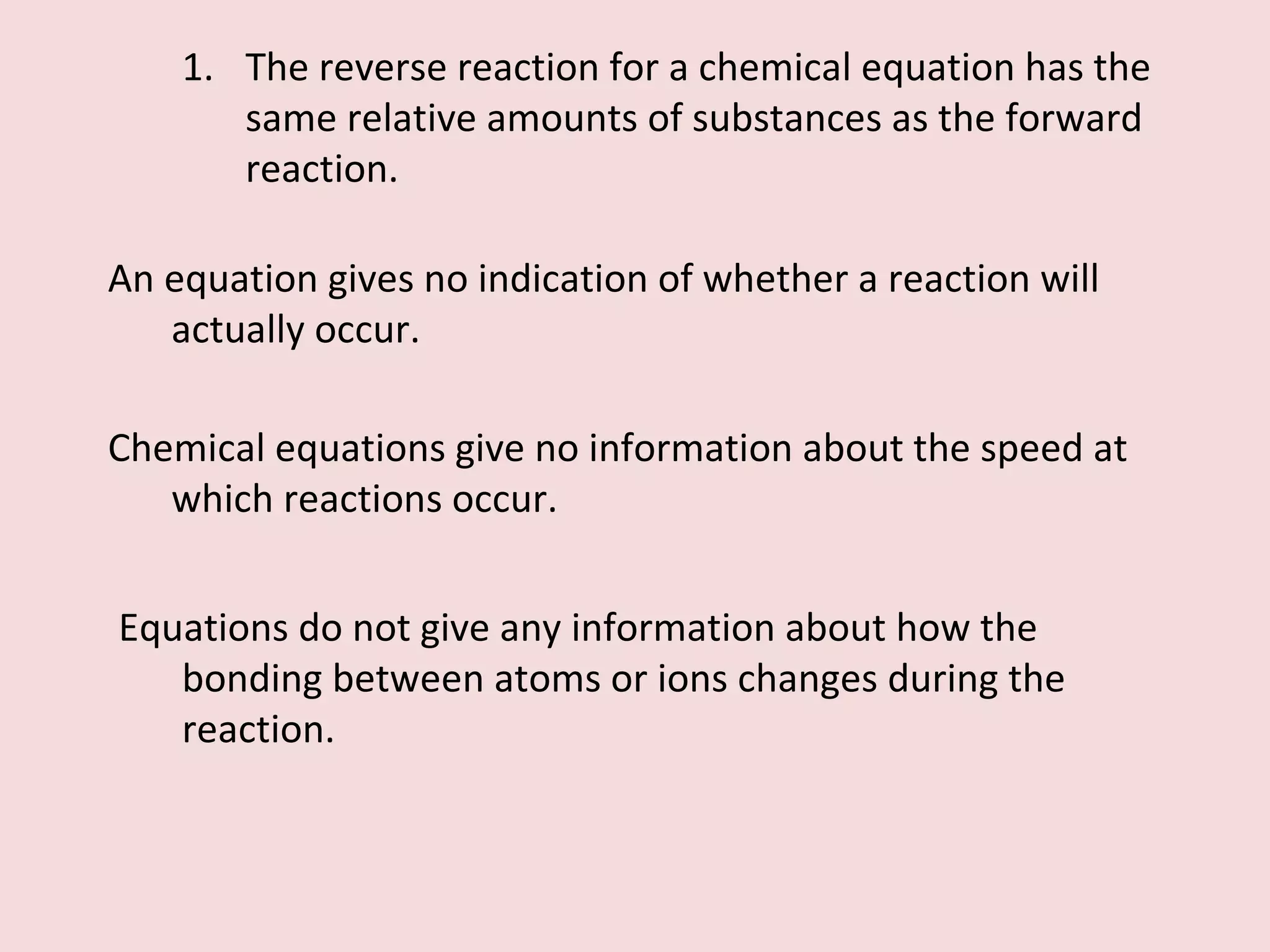 The reverse reaction for a chemical equation has the same relative amounts of substances as the forward reaction. An equation gives no indication of whether a reaction will actually occur. Chemical equations give no information about the speed at which reactions occur. Equations do not give any information about how the bonding between atoms or ions changes during the reaction. 