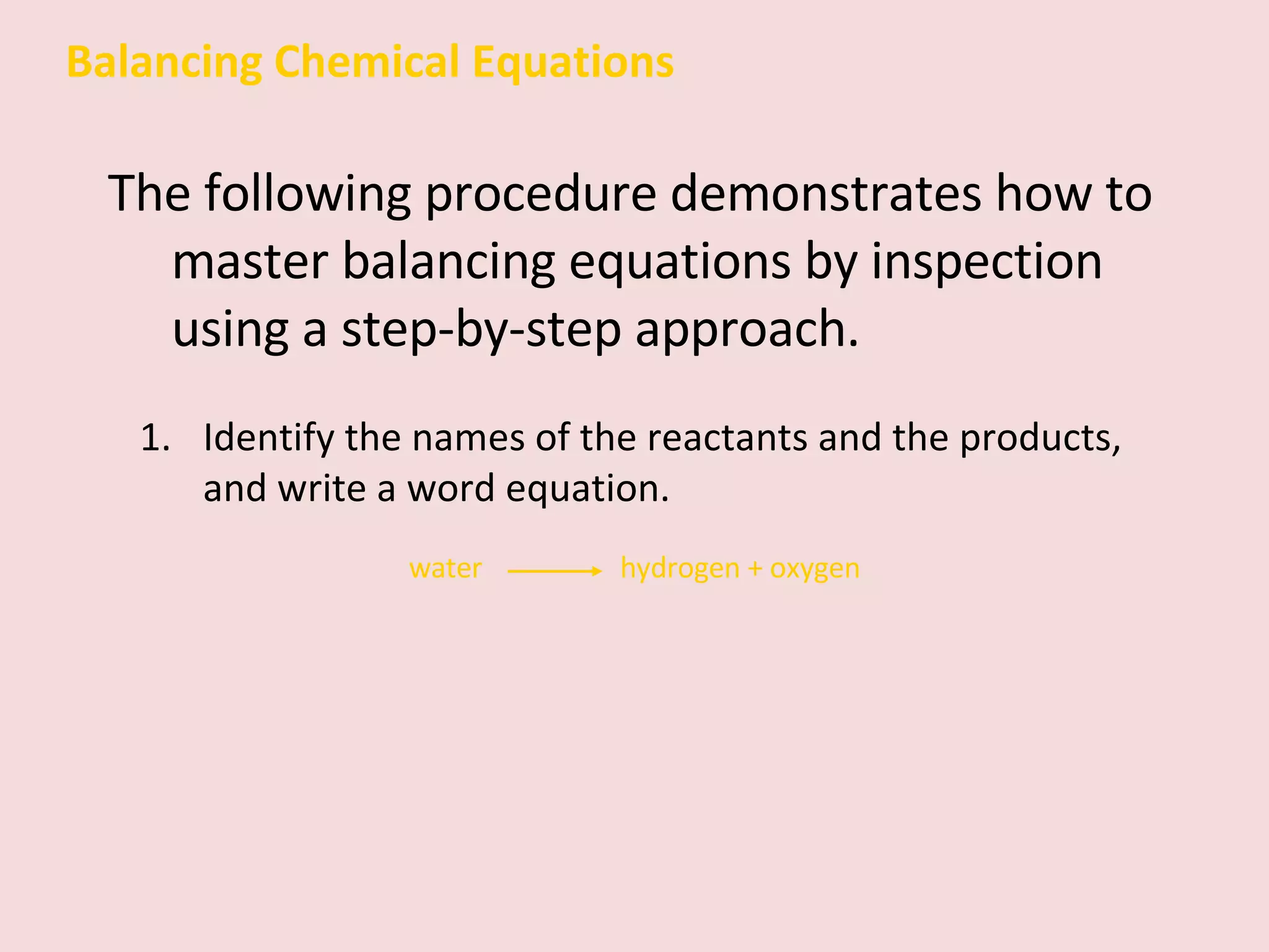 Balancing Chemical Equations The following procedure demonstrates how to master balancing equations by inspection using a step-by-step approach. Identify the names of the reactants and the products, and write a word equation.  water    hydrogen + oxygen 