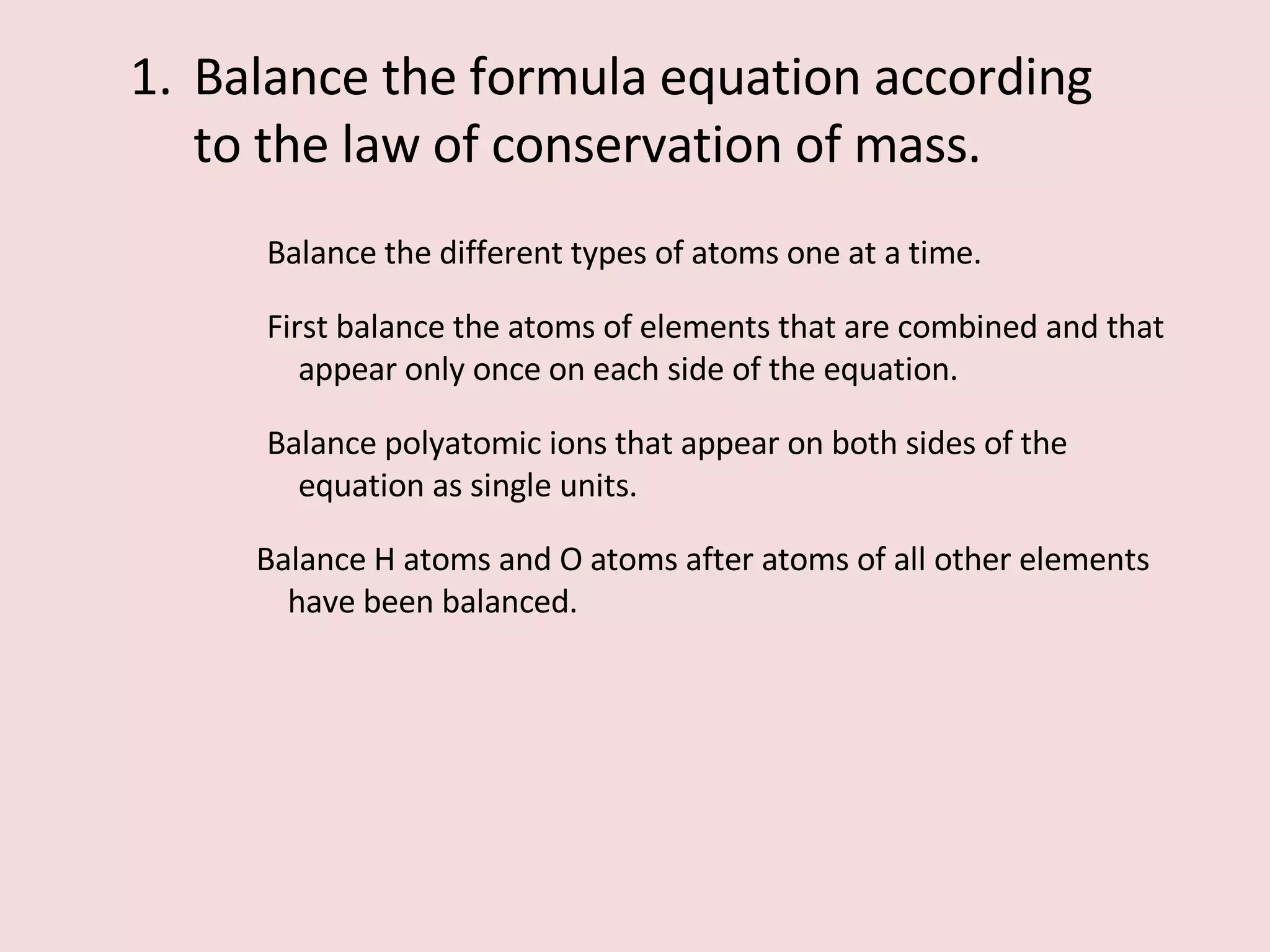 Balance the formula equation according to the law of conservation of mass. Balance the different types of atoms one at a time. First balance the atoms of elements that are combined and that appear only once on each side of the equation. Balance polyatomic ions that appear on both sides of the equation as single units. Balance H atoms and O atoms after atoms of all other elements have been balanced. 