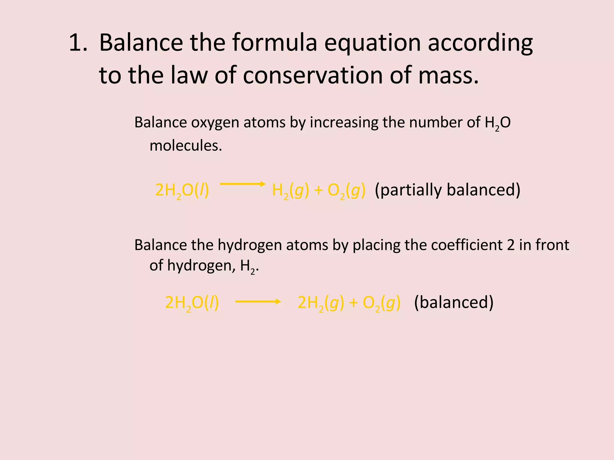 Balance the formula equation according to the law of conservation of mass. Balance oxygen atoms by increasing the number of H 2 O molecules. 2H 2 O( l )    H 2 ( g ) + O 2 ( g )  (partially balanced) Balance the hydrogen atoms by placing the coefficient 2 in front of hydrogen, H 2 . 2H 2 O( l )    2H 2 ( g ) + O 2 ( g )  (balanced) 