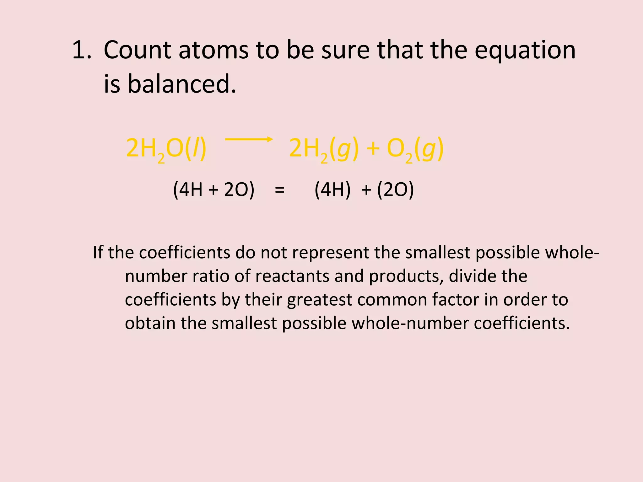 Count atoms to be sure that the equation is balanced. 2H 2 O( l )    2H 2 ( g ) + O 2 ( g ) (4H + 2O)  =  (4H)  + (2O) If the coefficients do not represent the smallest possible whole-number ratio of reactants and products, divide the coefficients by their greatest common factor in order to obtain the smallest possible whole-number coefficients. 