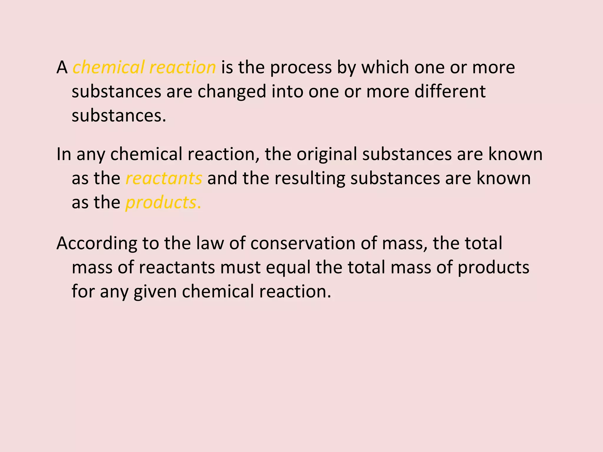 A   chemical reaction   is the process by which one or more substances are changed into one or more different substances.  In any chemical reaction, the original substances are known as the  reactants   and the resulting substances are known as the  products .   According to the law of conservation of mass, the total mass of reactants must equal the total mass of products for any given chemical reaction. 