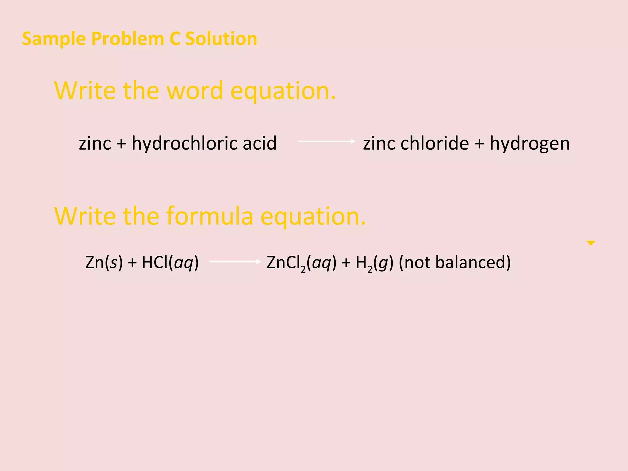 Sample Problem C Solution Write the word equation. zinc + hydrochloric acid    zinc chloride + hydrogen Write the formula equation. Zn( s ) + HCl( aq )    ZnCl 2 ( aq ) + H 2 ( g ) (not balanced) 