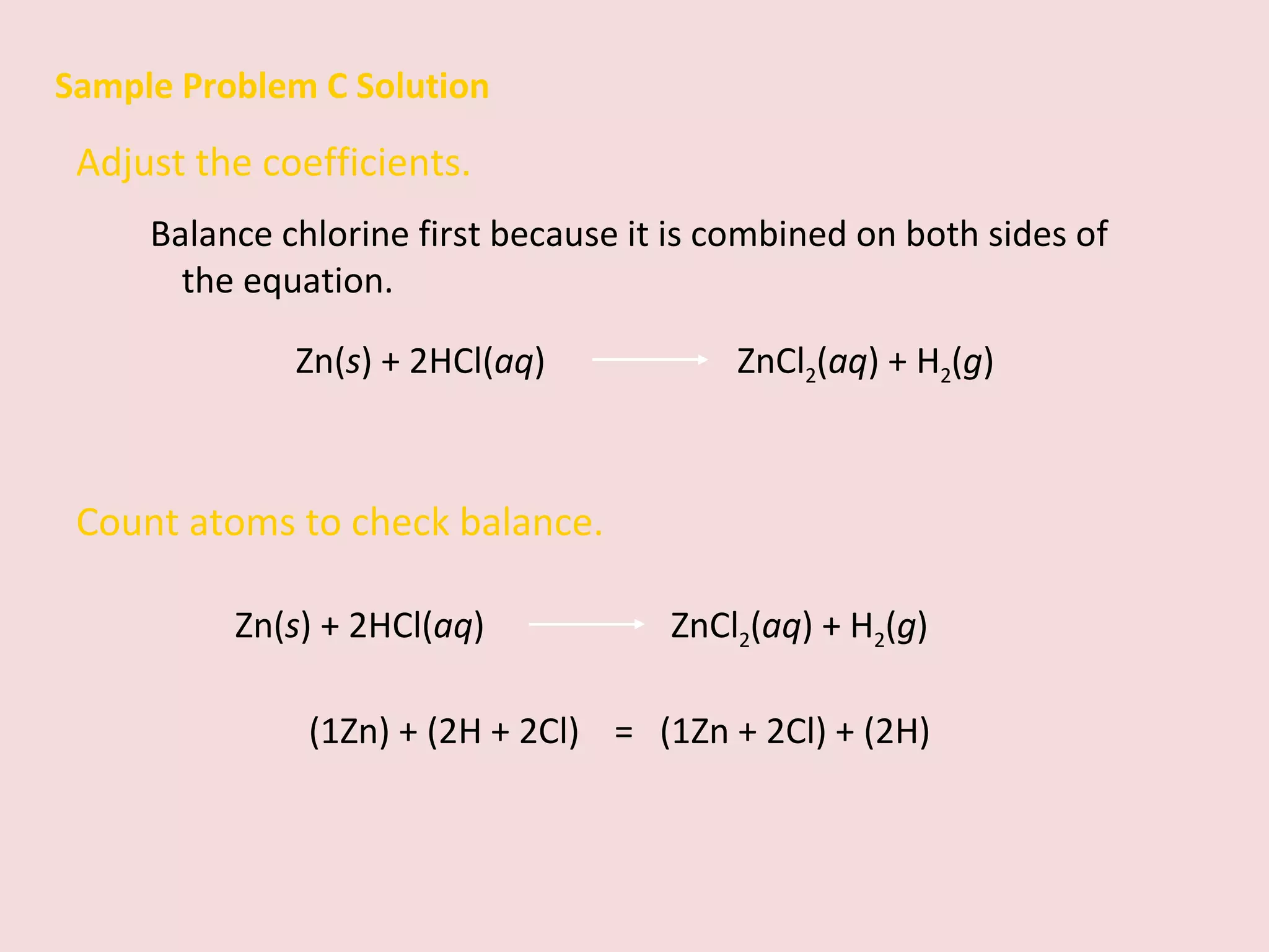 Sample Problem C Solution Adjust the coefficients.  Balance chlorine first because it is combined on both sides of the equation. Zn( s ) + 2HCl( aq )    ZnCl 2 ( aq ) + H 2 ( g ) Count atoms to check balance. (1Zn) + (2H + 2Cl)  =  (1Zn + 2Cl) + (2H)  Zn( s ) + 2HCl( aq )   ZnCl 2 ( aq ) + H 2 ( g ) 