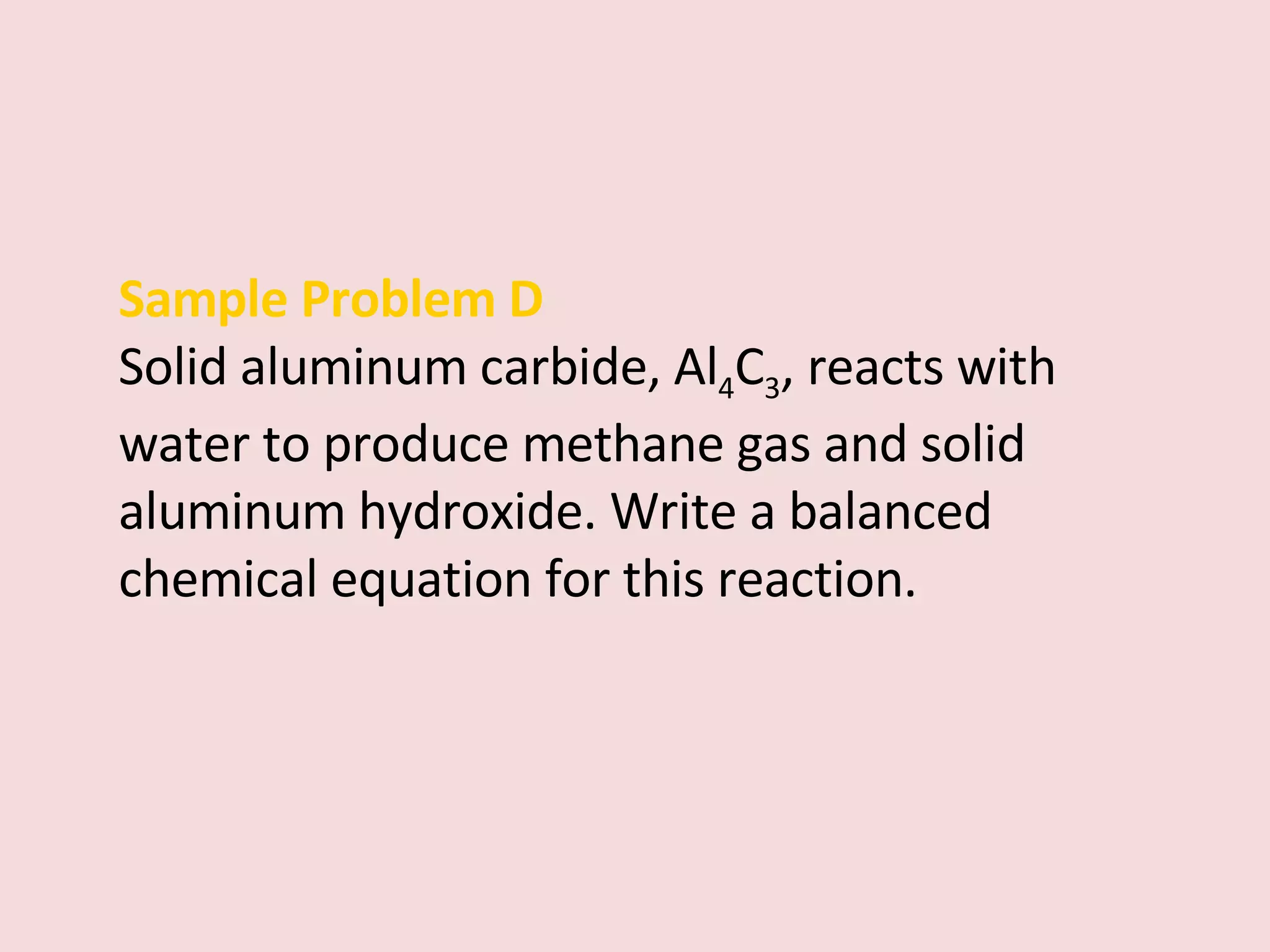 Sample Problem D Solid aluminum carbide, Al 4 C 3 , reacts with water to produce methane gas and solid aluminum hydroxide. Write a balanced chemical equation for this reaction. 