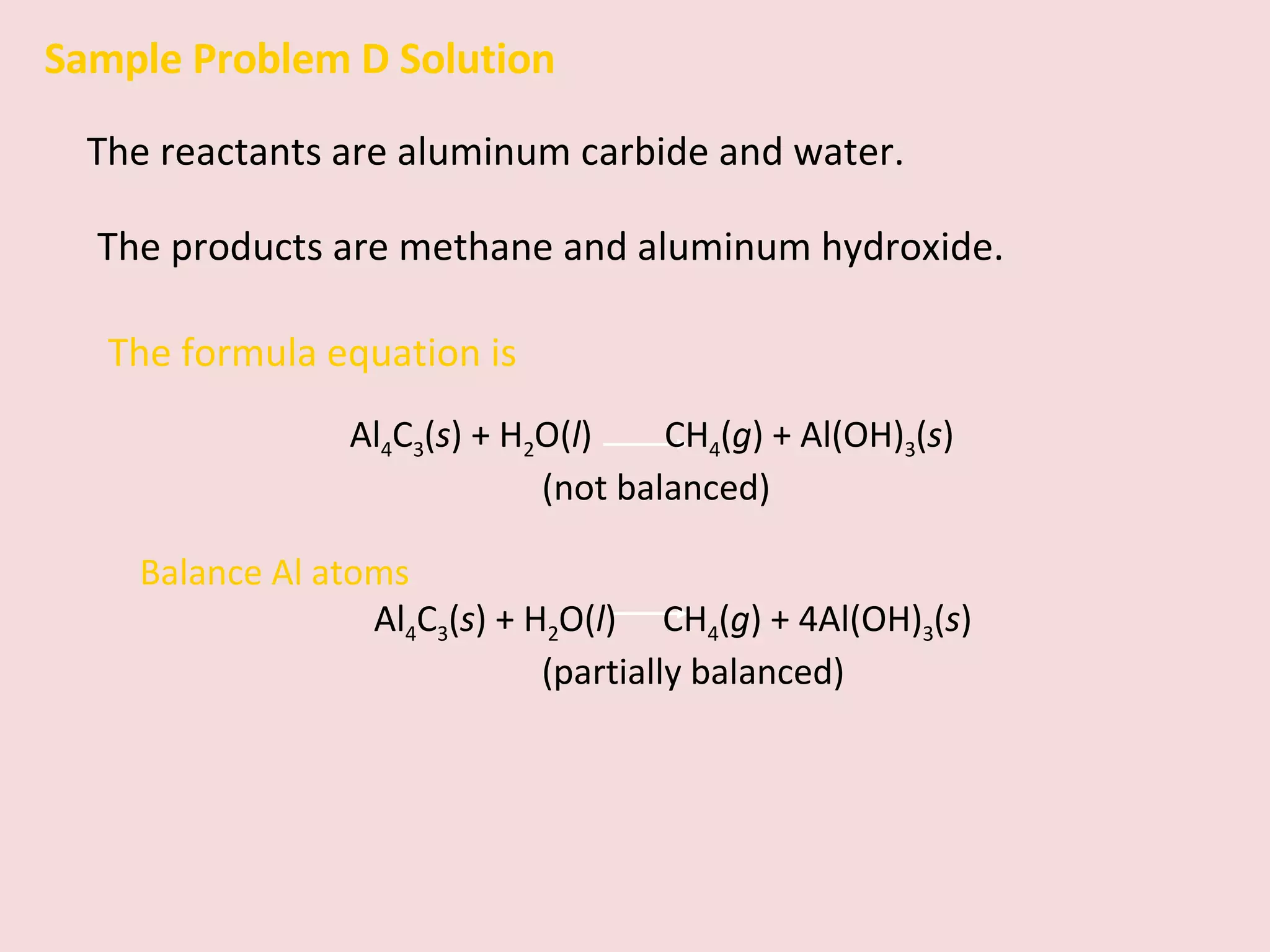 Sample Problem D Solution The reactants are aluminum carbide and water.  The products are methane and aluminum hydroxide. The formula equation is  Al 4 C 3 ( s ) + H 2 O( l )    CH 4 ( g ) + Al(OH) 3 ( s )  (not balanced) Balance Al atoms Al 4 C 3 ( s ) + H 2 O( l )    CH 4 ( g ) + 4Al(OH) 3 ( s )  (partially balanced) 