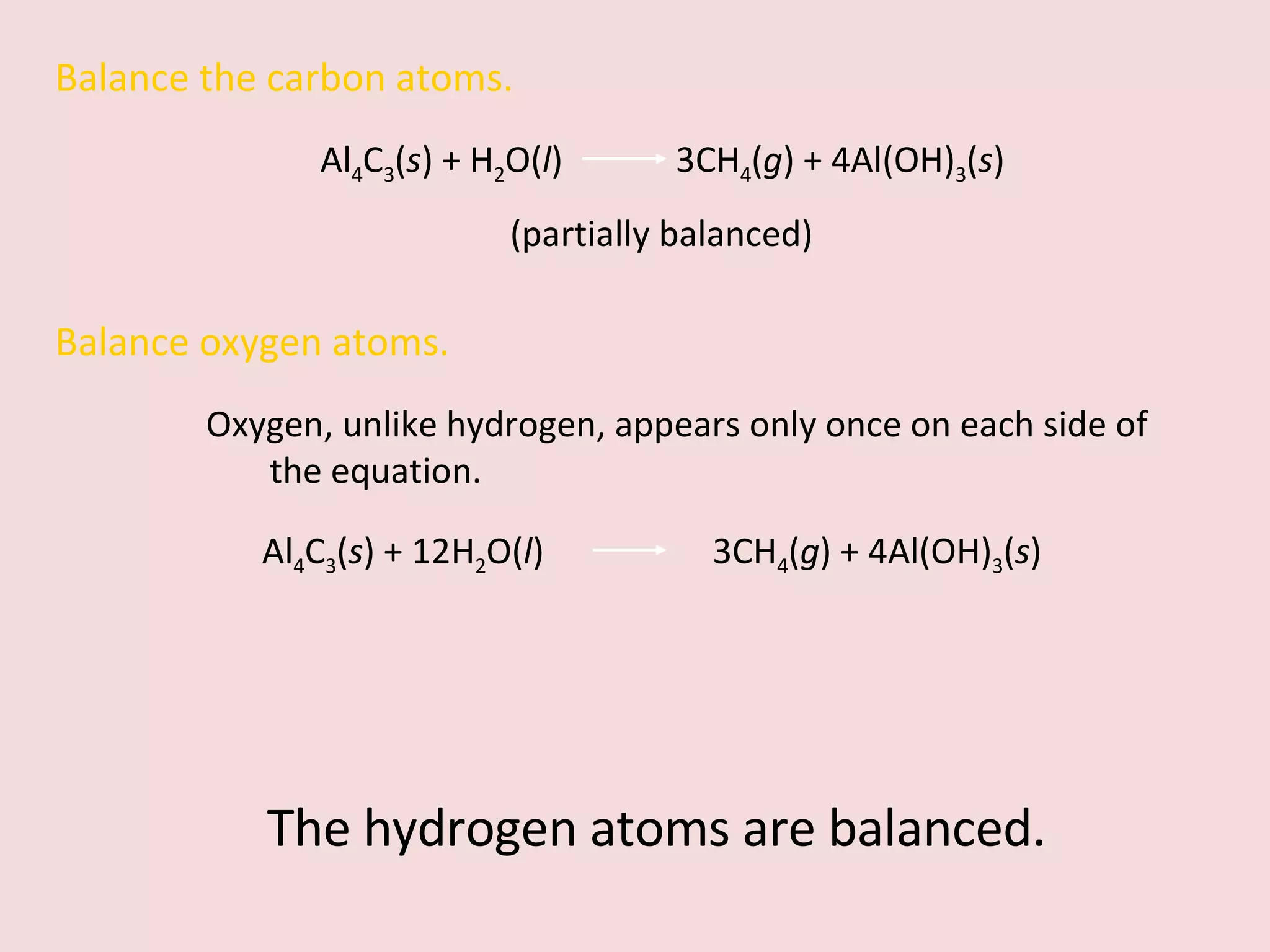 Balance the carbon atoms. Al 4 C 3 ( s ) + H 2 O( l )  3CH 4 ( g ) + 4Al(OH) 3 ( s )  (partially balanced) Balance oxygen atoms.  Oxygen, unlike hydrogen, appears only once on each side of the equation. Al 4 C 3 ( s ) + 12H 2 O( l )    3CH 4 ( g ) + 4Al(OH) 3 ( s )  The hydrogen atoms are balanced. 