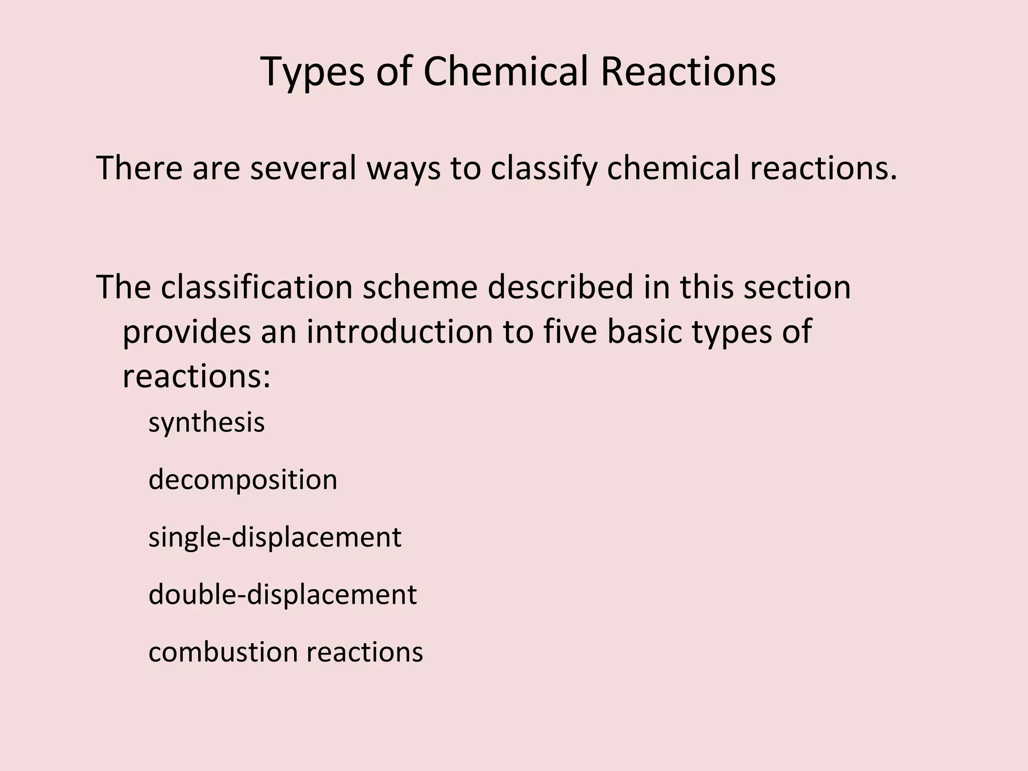 There are several ways to classify chemical reactions.  The classification scheme described in this section provides an introduction to five basic types of reactions:  synthesis decomposition single-displacement double-displacement combustion reactions Types of Chemical Reactions 