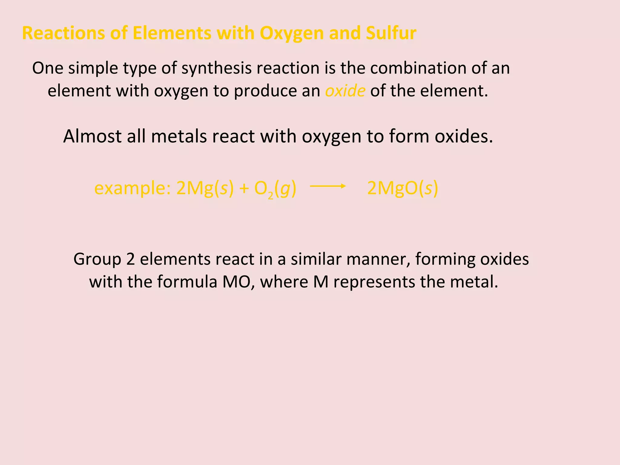 Group 2 elements react in a similar manner, forming oxides with the formula MO, where M represents the metal. Reactions of Elements with Oxygen and Sulfur One simple type of synthesis reaction is the combination of an element with oxygen to produce an  oxide   of the element. Almost all metals react with oxygen to form oxides. example:   2Mg( s ) + O 2 ( g )    2MgO( s ) 