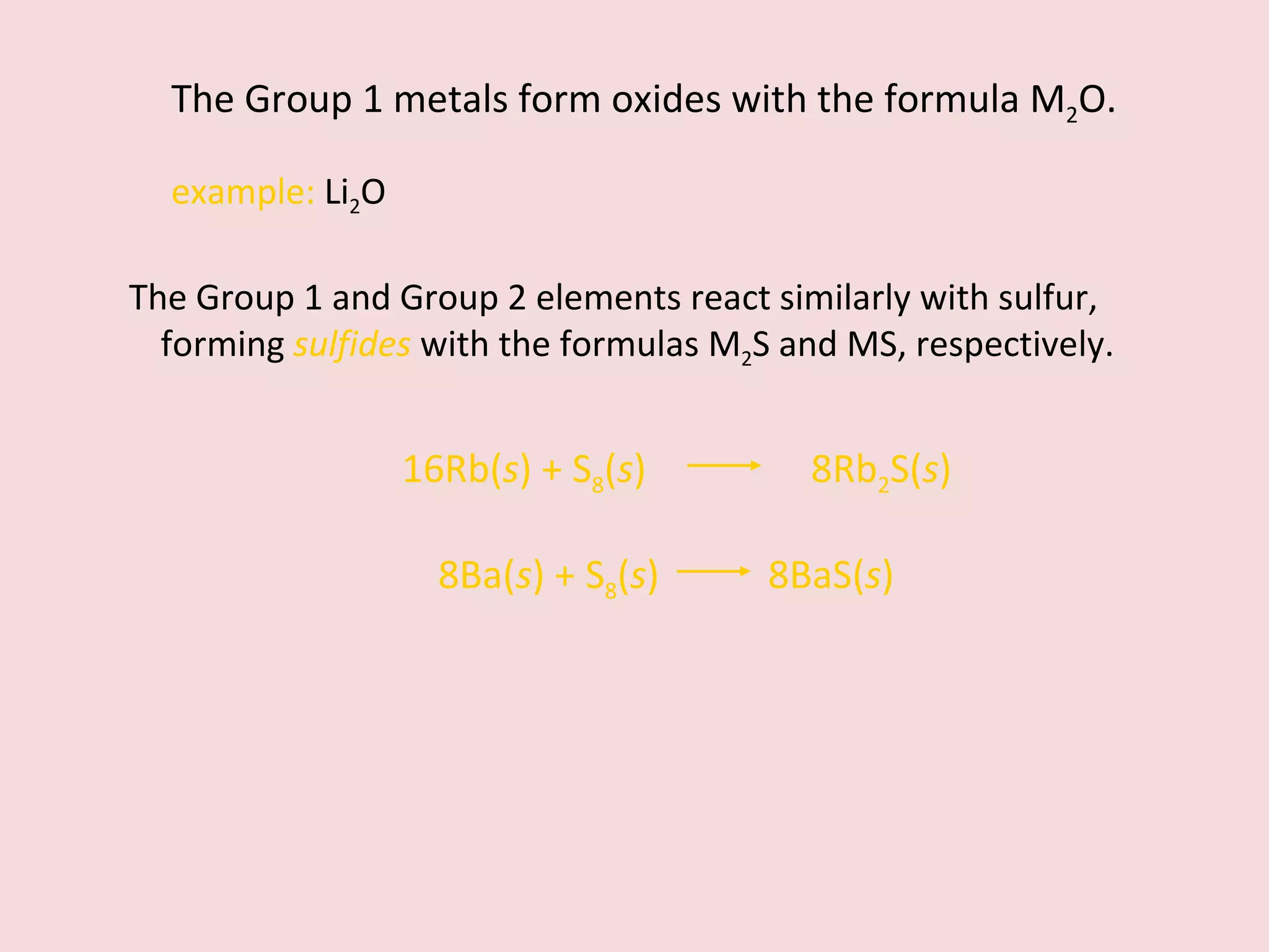 The Group 1 metals form oxides with the formula M 2 O. example:  Li 2 O The Group 1 and Group 2 elements react similarly with sulfur, forming  sulfides   with the formulas M 2 S and MS, respectively. 8Ba( s ) + S 8 ( s )    8BaS( s ) 16Rb( s ) + S 8 ( s )    8Rb 2 S( s ) 