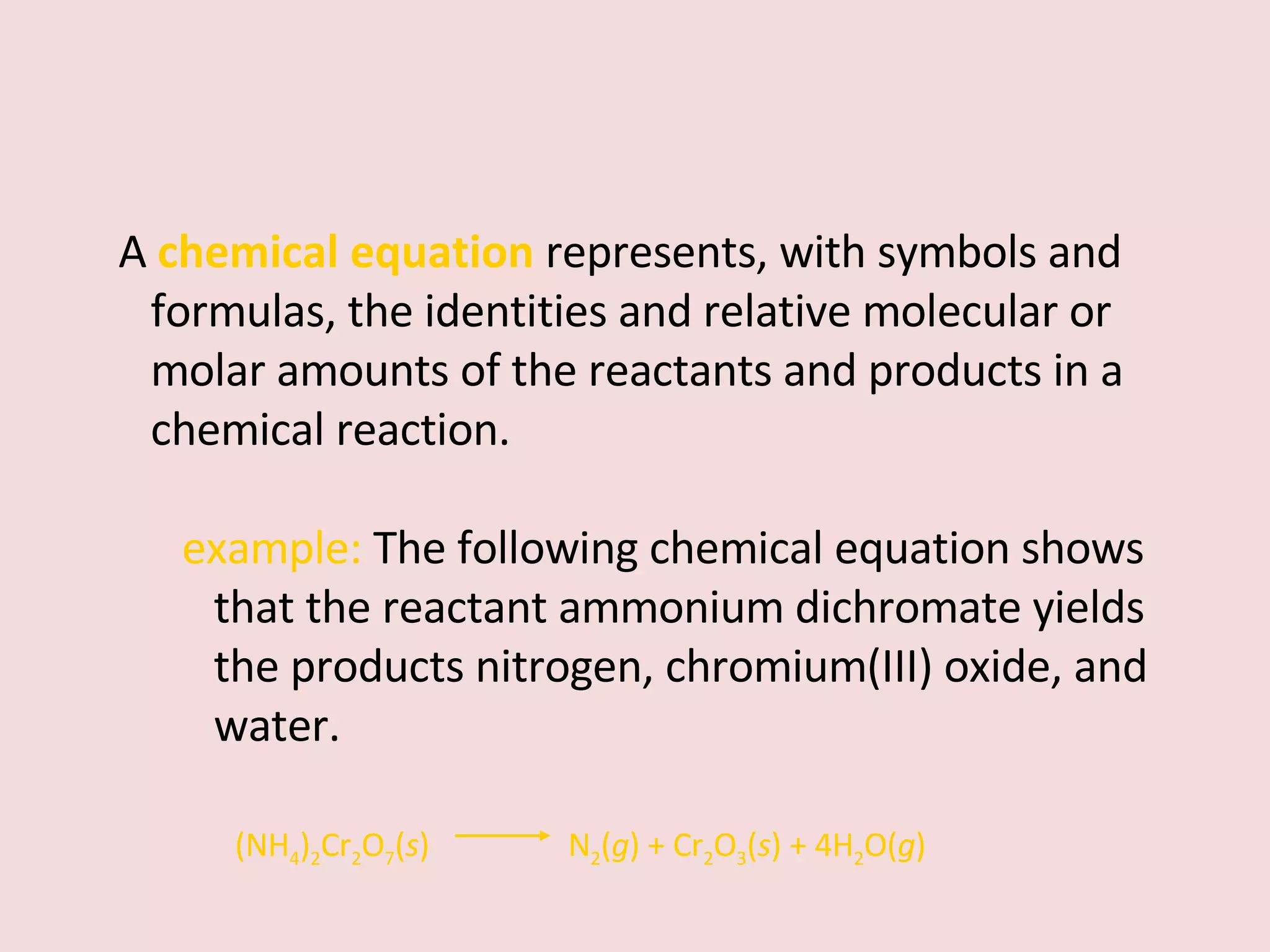 A   chemical equation   represents, with symbols and formulas, the identities and relative molecular or molar amounts of the reactants and products in a chemical reaction. example:  The following chemical equation shows that the reactant ammonium dichromate yields the products nitrogen, chromium(III) oxide, and water. (NH 4 ) 2 Cr 2 O 7 ( s )    N 2 ( g ) + Cr 2 O 3 ( s ) + 4H 2 O( g ) 