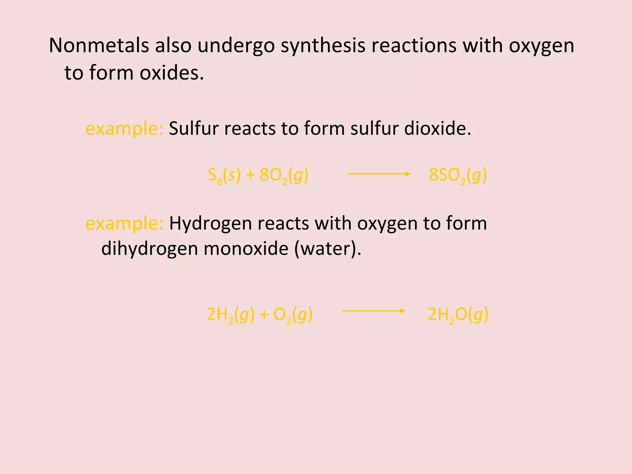 Nonmetals also undergo synthesis reactions with oxygen to form oxides.  example:  Sulfur reacts to form sulfur dioxide. S 8 ( s ) + 8O 2 ( g )  8SO 2 ( g ) example:  Hydrogen reacts with oxygen to form dihydrogen monoxide (water). 2H 2 ( g ) + O 2 ( g )    2H 2 O( g ) 
