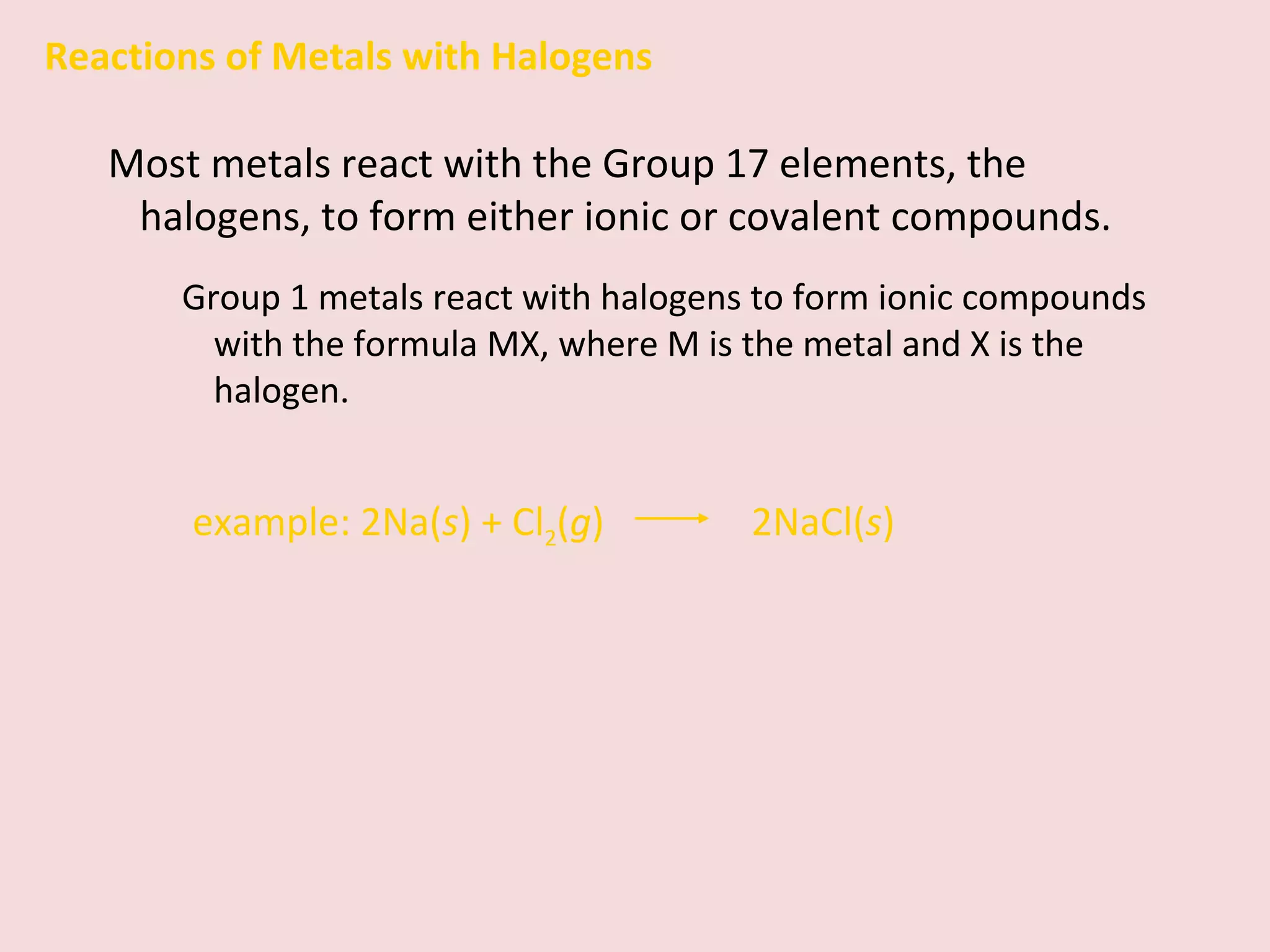Reactions of Metals with Halogens Most metals react with the Group 17 elements, the halogens, to form either ionic or covalent compounds. Group 1 metals react with halogens to form ionic compounds with the formula MX, where M is the metal and X is the halogen. example:   2Na( s ) + Cl 2 ( g )    2NaCl( s ) 