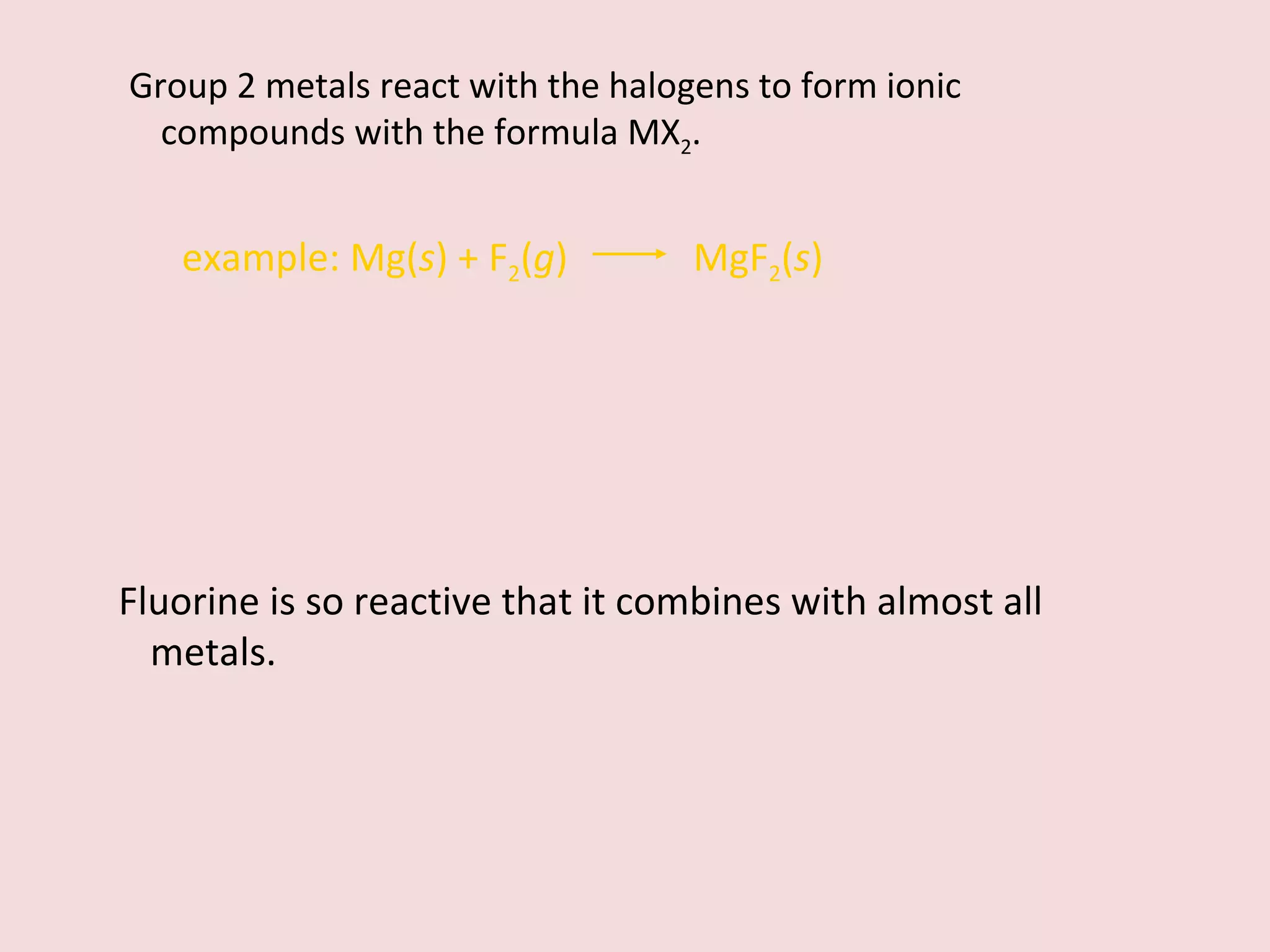 Group 2 metals react with the halogens to form ionic compounds with the formula MX 2 . example:   Mg( s ) + F 2 ( g )    MgF 2 ( s ) Fluorine is so reactive that it combines with almost all metals. 