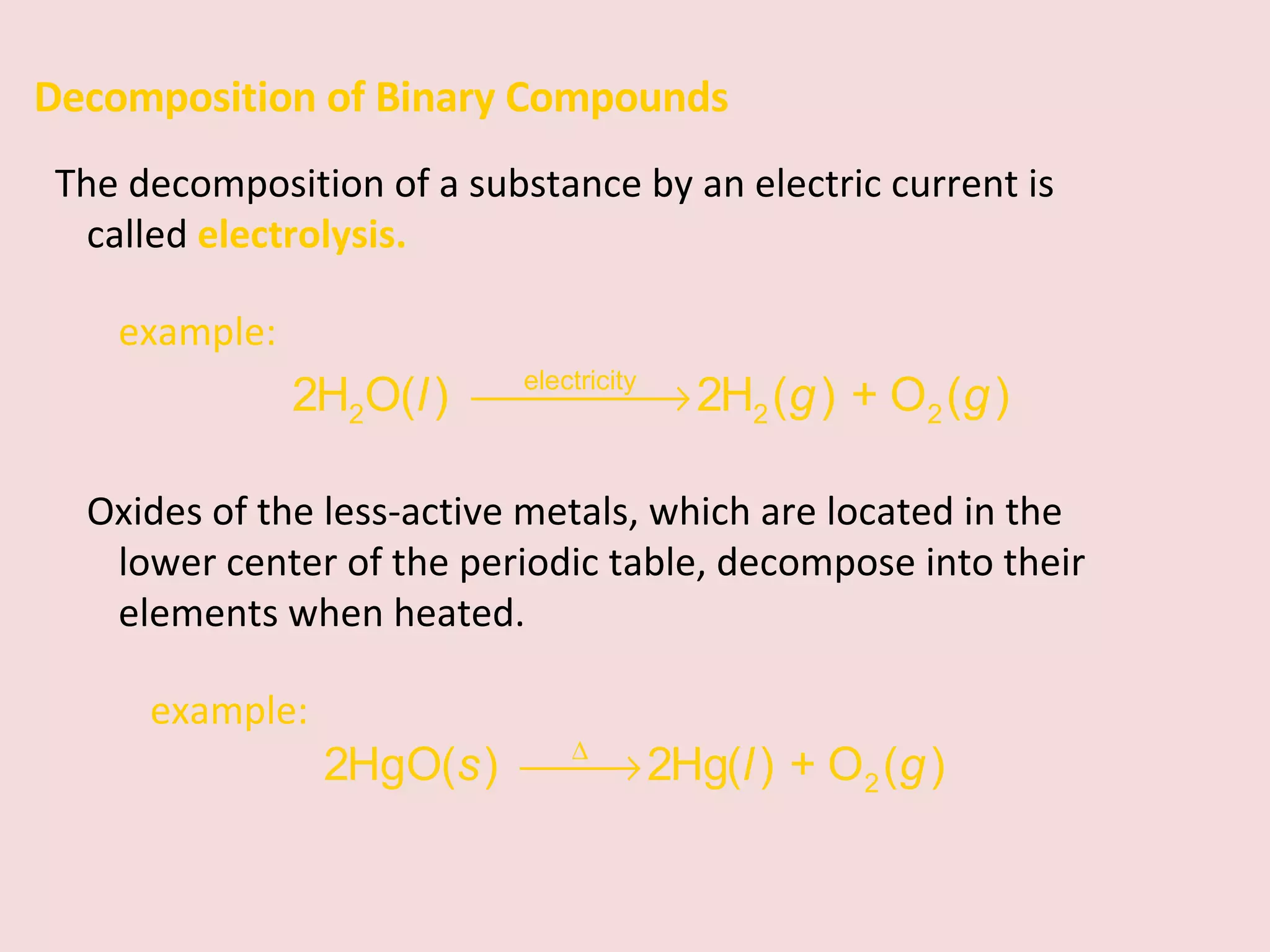 Decomposition of Binary Compounds The decomposition of a substance by an electric current is called  electrolysis. example:  Oxides of the less-active metals, which are located in the lower center of the periodic table, decompose into their elements when heated. example:  