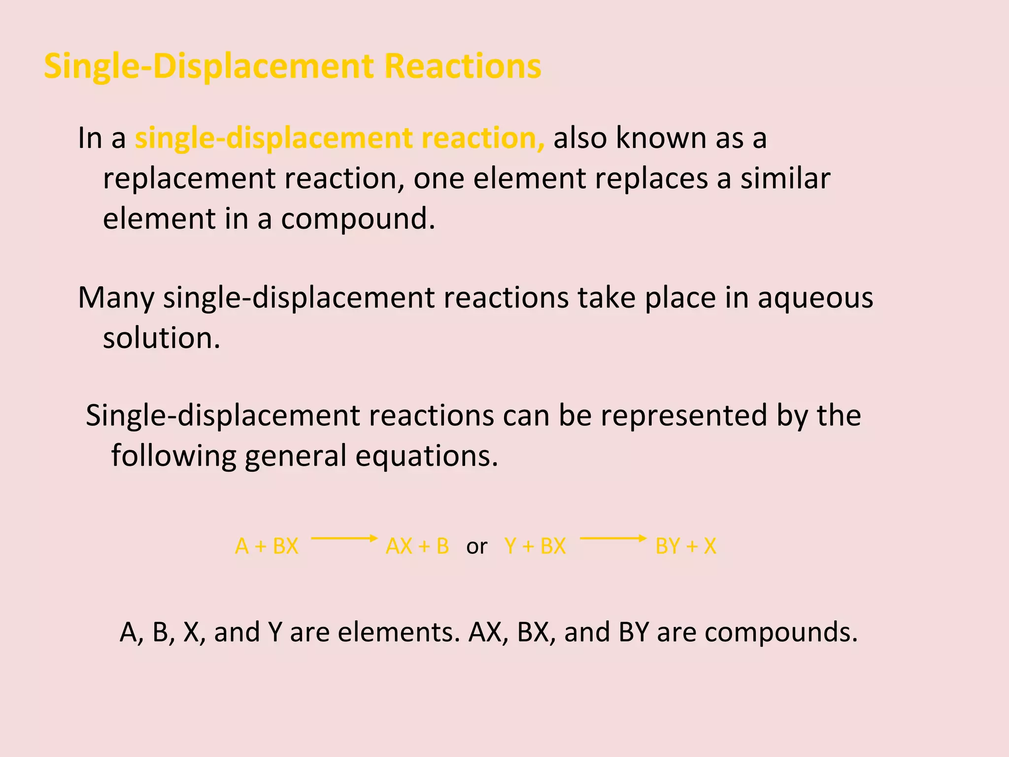 Single-Displacement Reactions In a  single-displacement reaction,   also known as a replacement reaction, one element replaces a similar element in a compound. Many single-displacement reactions take place in aqueous solution. Single-displacement reactions can be represented by the following general equations. A + BX    AX + B  or  Y + BX    BY + X A, B, X, and Y are elements. AX, BX, and BY are compounds. 