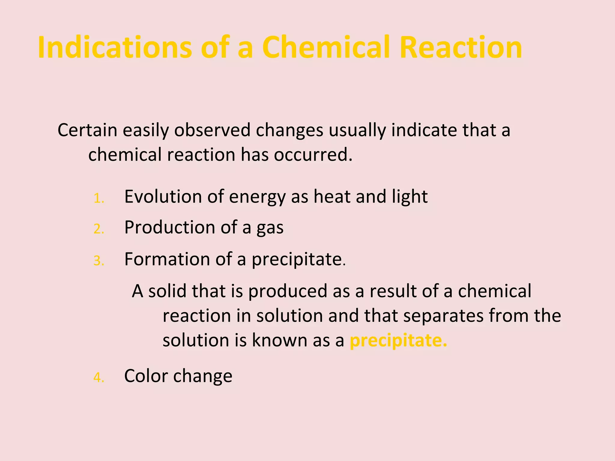 Indications of a Chemical Reaction Certain easily observed changes usually indicate that a chemical reaction has occurred. 1. Evolution of energy as heat and light 2. Production of a gas 3. Formation of a precipitate . A solid that is produced as a result of a chemical reaction in solution and that separates from the solution is known as a   precipitate. 4. Color change 