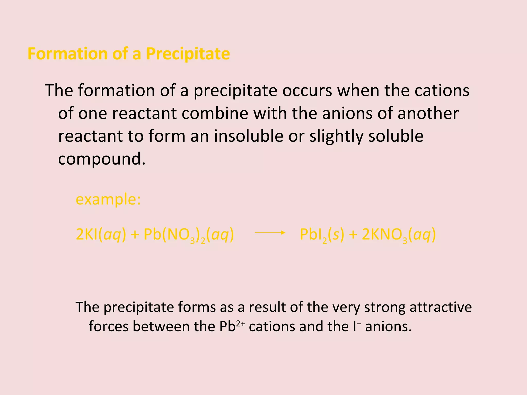 Formation of a Precipitate The formation of a precipitate occurs when the cations of one reactant combine with the anions of another reactant to form an insoluble or slightly soluble compound. example: 2KI( aq ) + Pb(NO 3 ) 2 ( aq )    PbI 2 ( s ) + 2KNO 3 ( aq ) The precipitate forms as a result of the very strong attractive forces between the Pb 2+  cations and the I −  anions. 