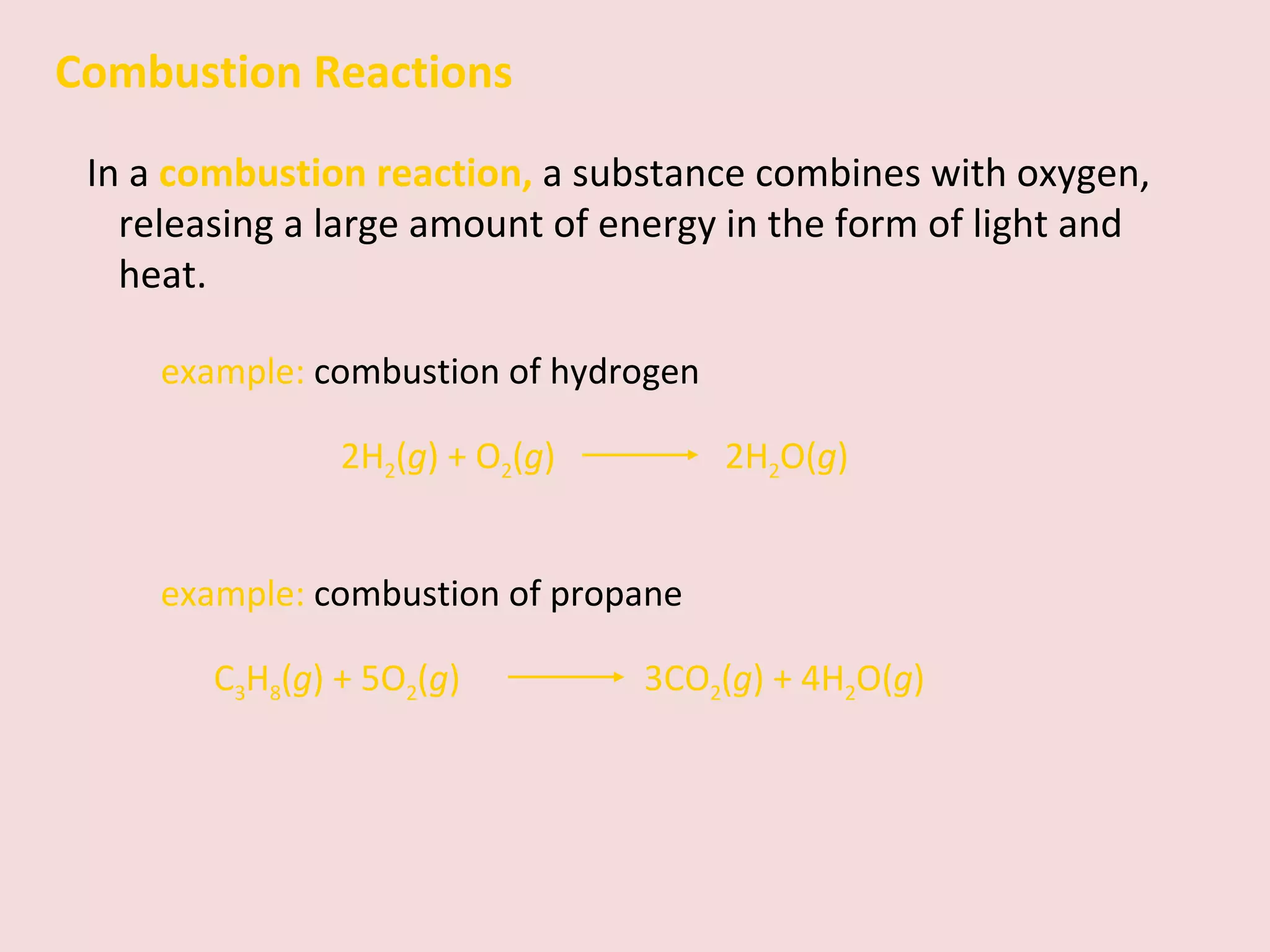 Combustion Reactions In a  combustion reaction,   a substance combines with oxygen, releasing a large amount of energy in the form of light and heat. example:  combustion of hydrogen 2H 2 ( g ) + O 2 ( g )    2H 2 O( g ) example:  combustion of propane C 3 H 8 ( g ) + 5O 2 ( g )    3CO 2 ( g ) + 4H 2 O( g ) 