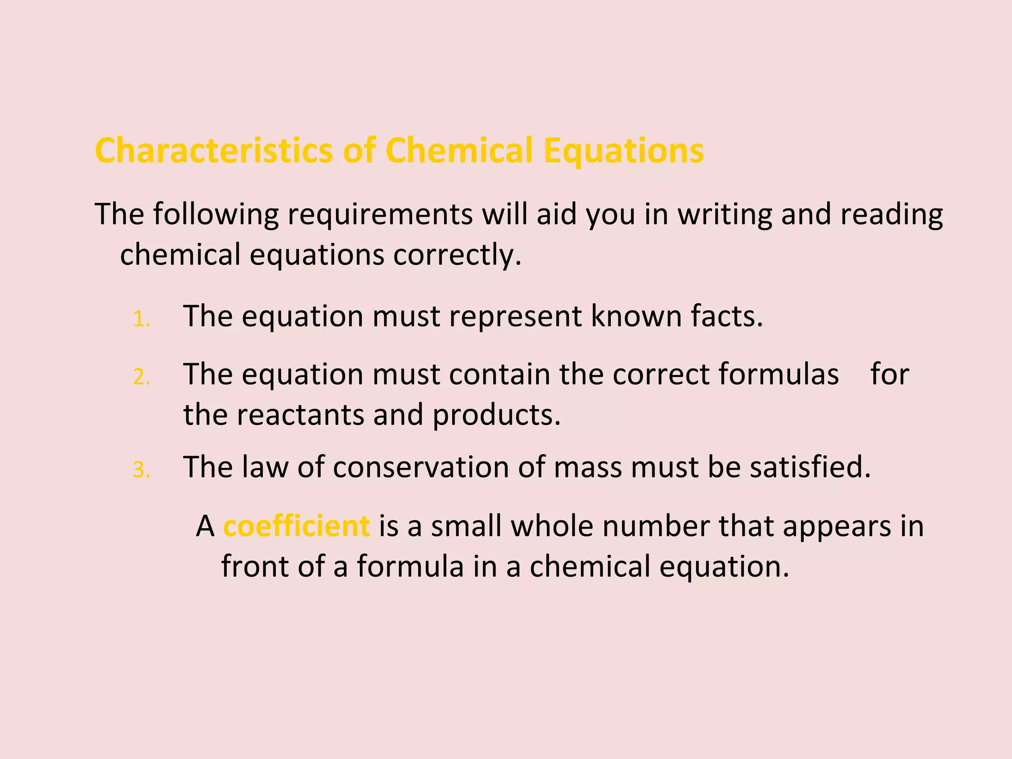 Characteristics of Chemical Equations The following requirements will aid you in writing and reading chemical equations correctly. 1. The equation must represent known facts.  2. The equation must contain the correct formulas  for the reactants and products. 3. The law of conservation of mass must be satisfied. A  coefficient   is a small whole number that appears in front of a formula in a chemical equation. 