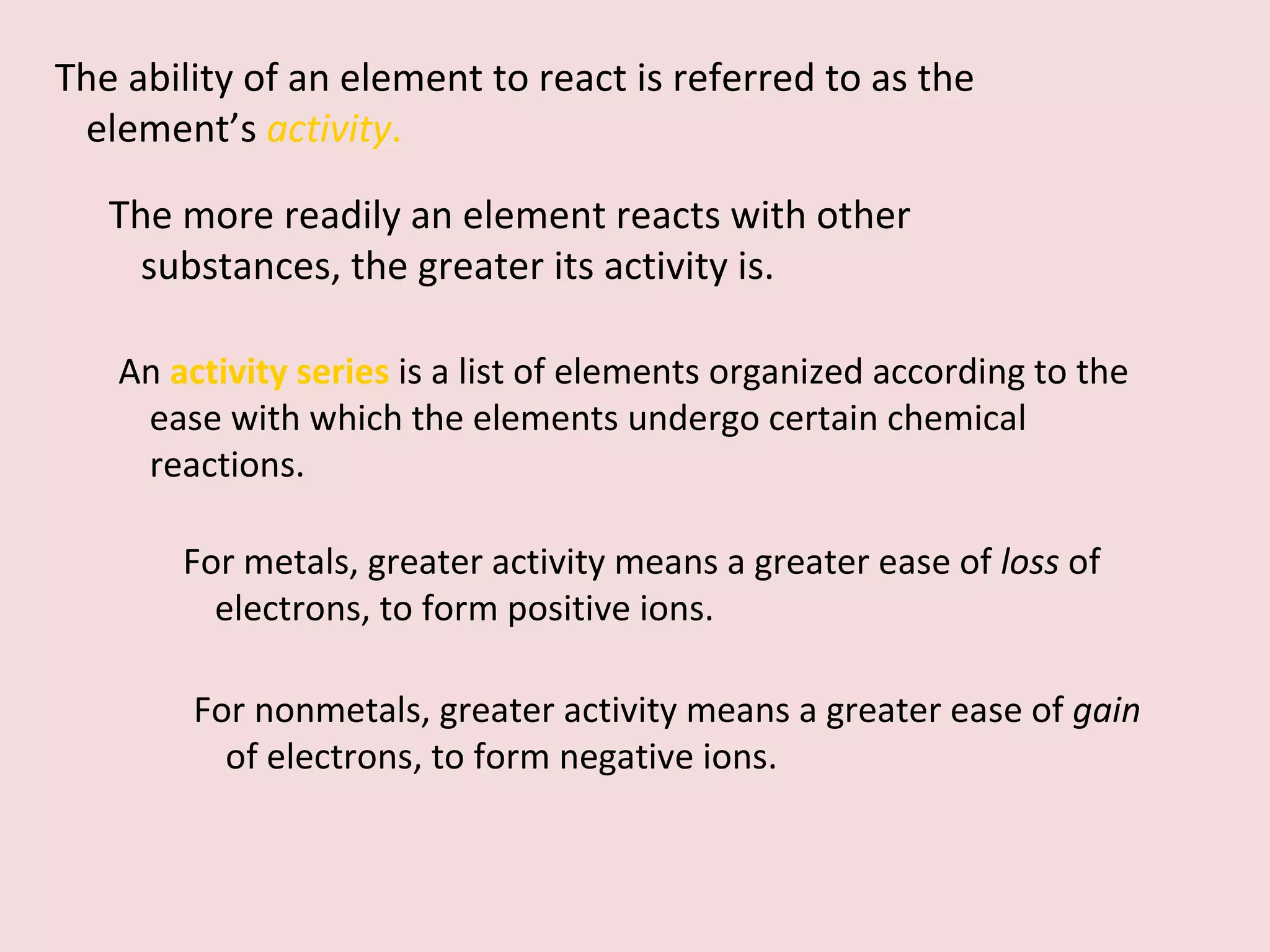 The ability of an element to react is referred to as the element’s  activity . The more readily an element reacts with other substances, the greater its activity is.  An  activity series   is a list of elements organized according to the ease with which the elements undergo certain chemical reactions.  For metals, greater activity means a greater ease of  loss  of electrons, to form positive ions.  For nonmetals, greater activity means a greater ease of  gain  of electrons, to form negative ions. 