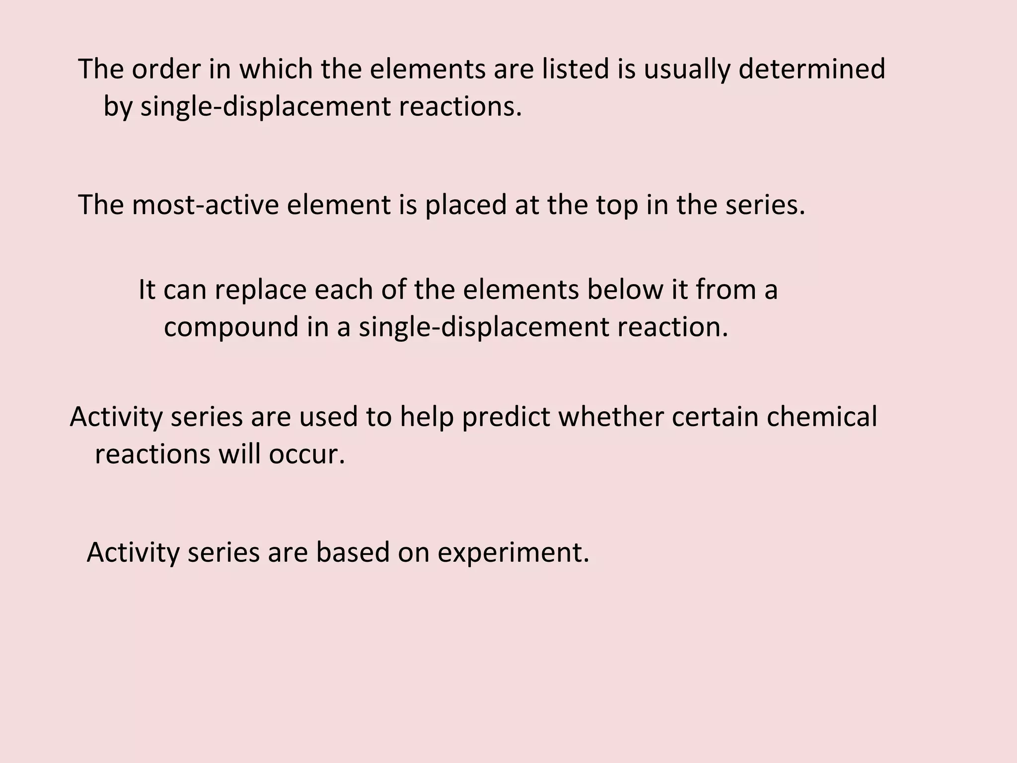 The order in which the elements are listed is usually determined by single-displacement reactions. The most-active element is placed at the top in the series. It can replace each of the elements below it from a compound in a single-displacement reaction. Activity series are used to help predict whether certain chemical reactions will occur. Activity series are based on experiment. 