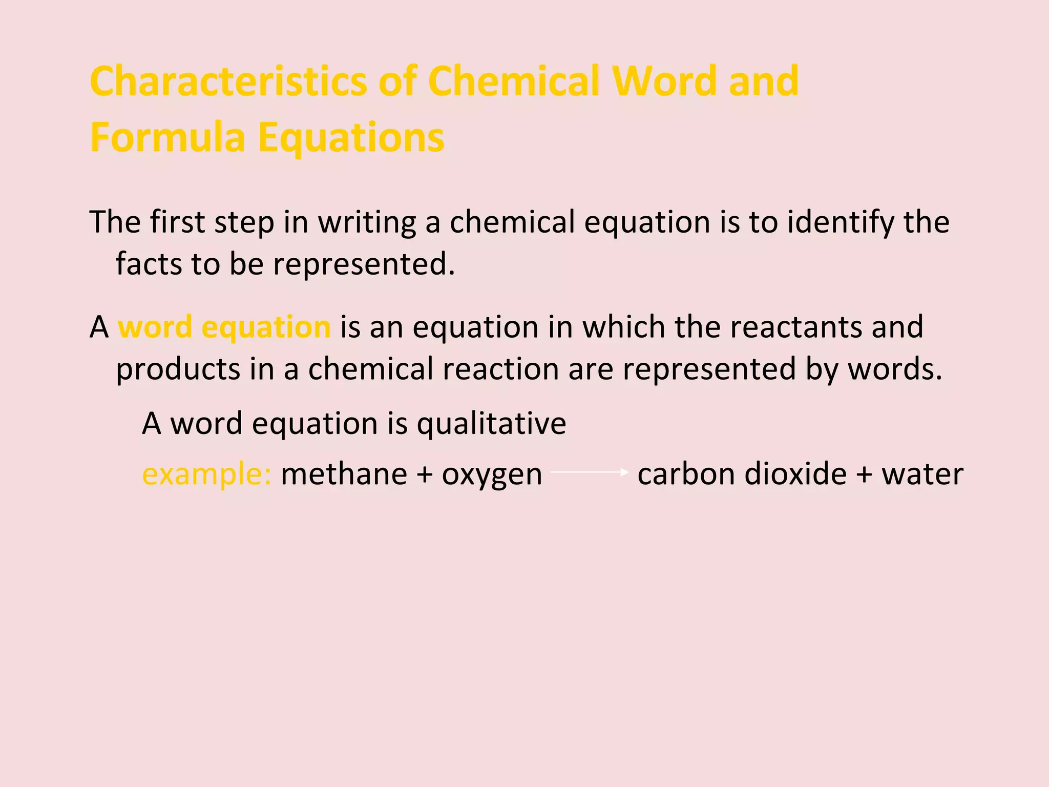 Characteristics of Chemical Word and Formula Equations The first step in writing a chemical equation is to identify the facts to be represented.  A  word equation   is   an equation in which the reactants and products in a chemical reaction are represented by words.  A word equation is qualitative example:  methane + oxygen    carbon dioxide + water 