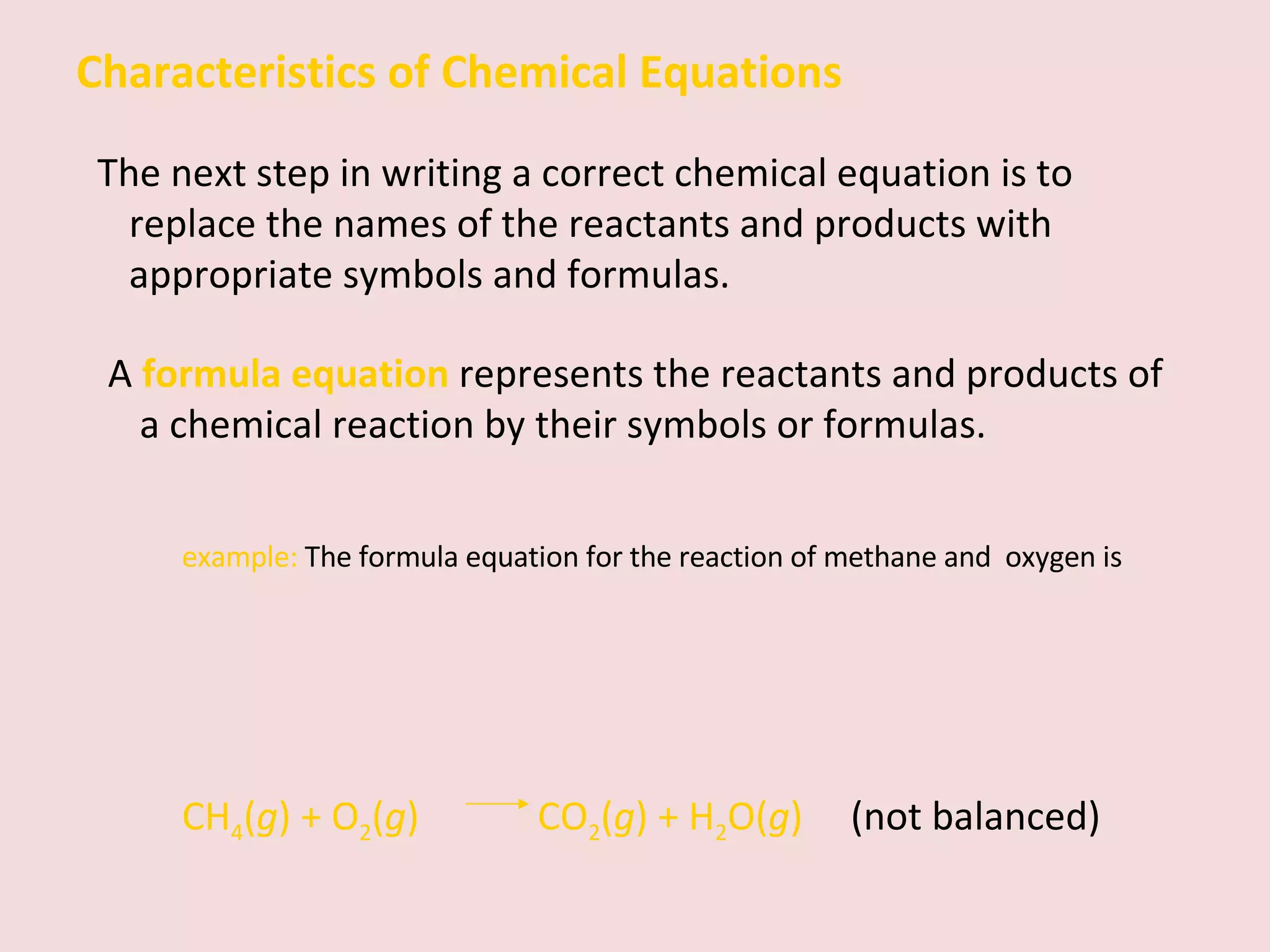 Characteristics of Chemical Equations The next step in writing a correct chemical equation is to replace the names of the reactants and products with appropriate symbols and formulas. A  formula equation   represents the reactants and products of a chemical reaction by their symbols or formulas.   example:  The formula equation for the reaction of methane and  oxygen is CH 4 ( g ) + O 2 ( g )    CO 2 ( g ) + H 2 O( g )   (not balanced) 
