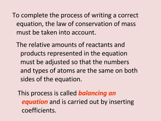 To complete the process of writing a correct equation, the law of conservation of mass must be taken into account. The relative amounts of reactants and products represented in the equation must be adjusted so that the numbers and types of atoms are the same on both sides of the equation.  This process is called  balancing an equation   and is carried out by inserting coefficients. 