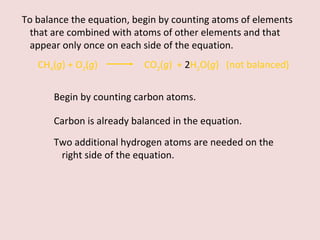 Begin by counting carbon atoms.  To balance the equation, begin by counting atoms of elements that are combined with atoms of other elements and that appear only once on each side of the equation. CH 4 ( g ) + O 2 ( g )    CO 2 ( g )  +  2 H 2 O( g )  (not balanced) Carbon is already balanced in the equation.  Two additional hydrogen atoms are needed on the right side of the equation. 
