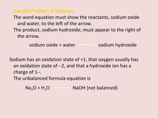 Sample Problem A Solution The word equation must show the reactants, sodium oxide and water, to the left of the arrow.  The product, sodium hydroxide, must appear to the right of the arrow. sodium oxide + water    sodium hydroxide Sodium has an oxidation state of +1, that oxygen usually has an oxidation state of   2, and that a hydroxide ion has a charge of 1  . The unbalanced formula equation is  Na 2 O + H 2 O  NaOH (not balanced) 