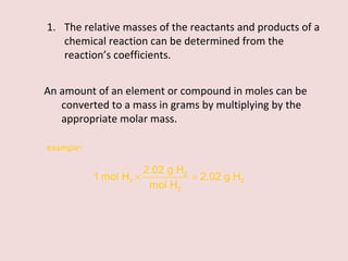 The relative masses of the reactants and products of a chemical reaction can be determined from the reaction’s coefficients. An amount of an element or compound in moles can be converted to a mass in grams by multiplying by the appropriate molar mass. example:  