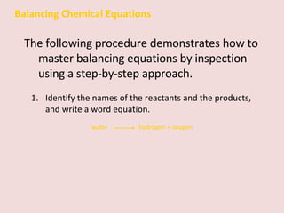 Balancing Chemical Equations The following procedure demonstrates how to master balancing equations by inspection using a step-by-step approach. Identify the names of the reactants and the products, and write a word equation.  water    hydrogen + oxygen 