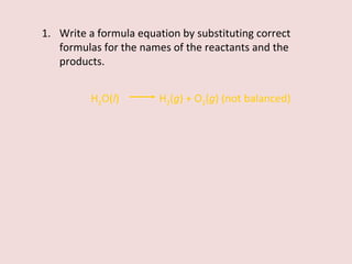 Write a formula equation by substituting correct formulas for the names of the reactants and the products. H 2 O( l )    H 2 ( g ) + O 2 ( g ) (not balanced) 
