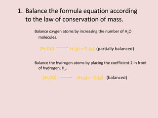 Balance the formula equation according to the law of conservation of mass. Balance oxygen atoms by increasing the number of H 2 O molecules. 2H 2 O( l )    H 2 ( g ) + O 2 ( g )  (partially balanced) Balance the hydrogen atoms by placing the coefficient 2 in front of hydrogen, H 2 . 2H 2 O( l )    2H 2 ( g ) + O 2 ( g )  (balanced) 