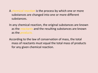 A   chemical reaction   is the process by which one or more substances are changed into one or more different substances.  In any chemical reaction, the original substances are known as the  reactants   and the resulting substances are known as the  products .   According to the law of conservation of mass, the total mass of reactants must equal the total mass of products for any given chemical reaction. 